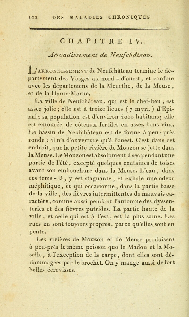 CHAPITRE IV. Arrondissement de Neufchâteau, _^'arrondîssement de Neufchâteau termine le dé- partement des Vosges au nord - d'ouest, et confine avec les départeniens de la Meurllie, de la Meuse ^ et de la Haute-Marne. La ville de Neufchâteau^ qui est le chef-lieu , est assez jolie ^ elle est à treize lieues ( 7 myri. ) d'Epi- lîal ; sa population est d'environ 4ooo habitans •, elle est entourée de coteaux fertiles en assez bons vins. Le bassin de Neufchâteau est de forme à peu-près ronde : il n'a d'ouverture qu'à l'ouest. C'est dans cet endroit, que la petite rivière de Mouzon se jette dans la Meuse. Le Mouzon est absolument à sec pendantune partie de l'été, excepté quelques centaines de toises avant son embouchure dans la Meuse. L'eau, dans ces tems - là, y est stagnante, et exhale une odeur méphitique, ce qui occasionne, dans la partie basse de la ville , des fièvres intermittentes de mauvais ca- ractère , comme aussi pendant l'automne des dyssen- teries et des fièvres putrides, La partie haute de la ville , et celle qui est à l'est, est la plus saine. Les rues en sont toujours propres, parce qu'elles sont en pente. Les rivières de Mouzon et de Meuse produisent à peu-près le même poisson que le Madon et la Mo- selle, à l'exception de la carpe, dont elles sont dé- dommagées par le brochet. On y mange aussi de fort ^^lles é^revisses.^