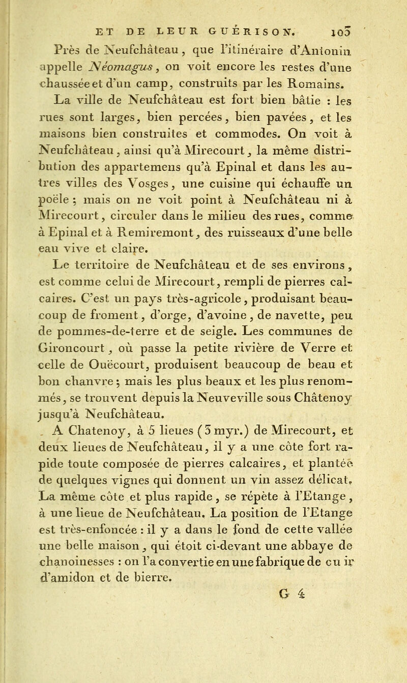 Près de Neufcliâteau , que l'itinéraire d*Anioniii appelle JSIéomagus, on voit encore les restes d'une chaussée et d'un camp, construits parles Romains. La ville de Neufchâteau est fort bien bâtie : les rues sont larges, bien percées, bien pavées, et les maisons bien construites et commodes. On voit à Neufchâteau , ainsi qu'à Mirecourt _, la même distri- bution des appartemens qu'à Epinal et dans les au- tres villes des Vosges, une cuisine qui échauffe un poêle ; mais on ne voit point à Neufchâteau ni à Mirecourt, circuler dans le milieu des rues, comme à Epinal et à Remiremont^ des ruisseaux d'une belle eau vive et claire. Le territoire de Neufchâteau et de ses environs, est comme celui de Mirecourt, rempli de pierres cal- caires. C'est un pays très-agricole, produisant beau- coup de froment, d'orge, d'avoine, de navette, peu de pommes-de-terre et de seigle. Les communes de Gironcourt, où passe la petite rivière de Verre et celle de Ouëcourt, produisent beaucoup de beau et bon chanvre 5 mais les plus beaux et les plus renom- més, se trouvent depuis la Neuveville sous Châtenoy jusqu'à Neufchâteau. . A Châtenoy, à 5 lieues (5myr.) de Mirecourt, et deux lieues de Neufchâteau, il y a une côte fort ra- pide toute composée de pierres calcaires, et plantée de quelques vignes qui donnent un vin assez délicat, La même côte et plus rapide, se répète à l'Etange, à une lieue de Neufchâteau. La position de l'Etange est très-enfoncée : il y a dans le fond de cette vallée une belle maison , qui étoit ci-devant une abbaye de chanoinesses : on l'a convertie en une fabrique de eu ir d'amidon et de bierre.
