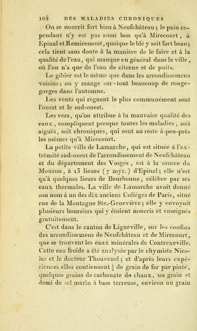 On se nourrit fort bien à Neufchâteau ; le pain ce- pendant n'y est pas aussi bon qu'à Mirecourt, à Epinal et Remiremont, quoique le blé y soit fort beau 5 cela tient sans doute à la manière de le faire et à la qualité de l'eau, qui manque en général dans la ville , où l'on n'a que de l'eau de citerne et de puits. Le gibier est le même que dans les arrondisseraens voisins ; on y mange sur - tout beaucoup de rouge- gorges dans l'automne. Les vents qui régnent le plus communément sont l'ouest et le sud-ouest. Les vers, qu'on attribue à la mauvaise qualité des eaux, compliquent presque toutes les maladies , soit aiguës, soit chroniques, qui sont au reste à-peu-près les mêmes qu'à Mirecourt. La petite ville de Lamarche, qui est située à l'ex- trémité sud-ouest de l'arrondissement de Neufcliâteau et du département des Vosges , est à la source du MoUzon, à i3 lieues (7 myr. ) d'Epinal; elle n'est qu'à quelques lieues de Bourbonne, célèbre par ses eaux thermales. La ville de Lamarche avoit donné son nom à un des dix anciens Collèges de Paris, situé rue de la Montagne Ste.-Geneviève 5 elle y envoyoit plusieurs boursiers qui y étoient nourris et enseignés gratuitement. C'est dans le canton de Ligneville, sur les confins des àrrondissemens de Neufchâteau et de Mirecourt, que se trouvent les eaux minérales de Contrexeville. Cette eau froide a été analysée par le chymiste Nico- las et le docteur Thouvenel ^ et d'après leurs expé- riences elles contiennent i de grain de fer par pinte, quelques grains de carbonate d© chaux, un grain et demi de sel maria à base terx'euse,^ environ un grain