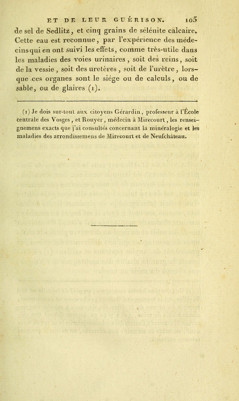 de sel de Sedlitz, et cinq grains de sélénite calcaire» Cette eau est reconnue , par l'expérience des méde- cins qui en ont suivi les effets, comme très-utile dans les maladies des voies urinaires , soit des reins, soit delà vessie , soit des uretères , soit de l'urètre , lors- que ces organes sont le siège ou de calculs, ou de sable, ou de glaires (i). (i) Je dois sur-tout aux citoyens Gërardiii, professeur à l'École centrale des Vosges , et Rouyer, médecin à Mirecourt, les rensei- gnemens exacts que j'ai consultés concernant la minéralogie et les maladies des arrondissemens de Mireeourt et de Neufcliàteau.