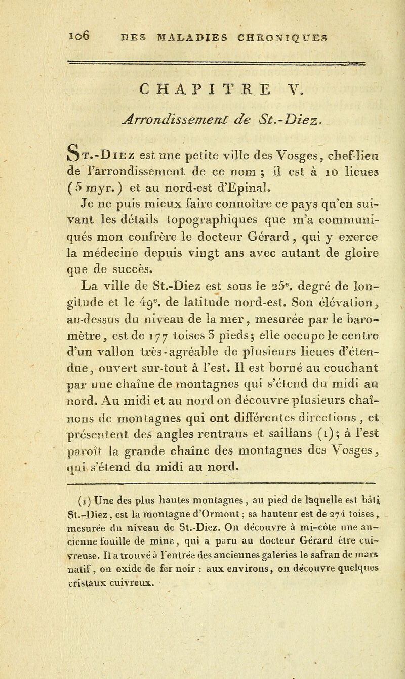 CHAPITRE V. Arrondis sèment de St^-Diez- OT.-DiEZ est nne petite ville des Vosges, clief-lien de Farrondissement de ce nom ; il est à lo lieues ( 5 myr. ) et au nord-est d'Epinal. Je ne puis mieux faire connoître ce pays qu'en sui- vant les détails topographiques que m'a communi- qués mon confrère le docteur Gérard, qui y exerce la médecine depuis vingt ans avec autant de gloire que de succès. La ville de St«-Diez est sous le 25®. degré de lon- gitude et le 49. de latitude nord-est. Son élévation ^ au-dessus du niveau de la mer, mesurée par le baro- mètre ^ est de 1 77 toises 5 pieds 5 elle occupe le centre d'un vallon très - agréable de plusieurs lieues d'éten- due, ouvert sur-tout à l'est. 11 est borné au couchant par une chaîne de montagnes qui s'étend du midi au nord. Au midi et au nord on découvre plusieurs chaî- nons de montagnes qui ont différentes directions , et présentent des angles rentrans et saillans (i) j à Test paroît la grande chaîne des montagnes des Vosges, qui s'étend du midi au nord. (j) Une des plus hautes montagnes, au pied de laquelle est bâti St.-Diez, est la montagne d'Ormont ; sa hauteur est de 274 toises, mesurée du niveau de St.-Diez. On découvre à mi-eôte une an- cienne fouille de mine, qui a paru au docteur Gérard être cui- vreuse. Il a trouvé à l'entrée des anciennes galeries le safran de mars natif, ou oxide de fer noir : aux environs, on découvre quelques cristaux cuivreux.