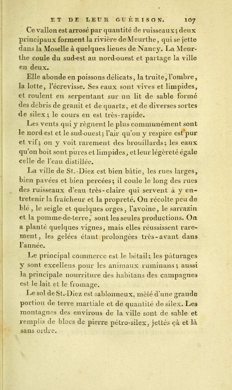 Ce vallon est arrosé par quantité de ruisseaux ; deux principaux forment la rivière de Meurthe, qui se jette dans la Moselle à quelques lieues de Nancy. La Meur- the coule du sud-est au nord-ouest et partage la ville en deux. Elle abonde en poissons délicats, la truite, l'ombre, la lotte, l'écrevisse. Ses eaux sont vives et limpides, et roulent en serpentant sur un lit de sable formé des débris de granit et de quartz, et de diverses sortes de silex 5 le cours en est très-rapide. Les vents qui j régnent le plus communément sont le nord-est et le sud-ouest j l'air qnon y respire est'pur et vif; on y voit rarement des brouillards; les eaux qu'on boit sont pures et limpides^ et leur légèreté égale celle de Peau distillée. La ville de St.-Diez est bien bâtie, les rues larges^ bien pavées et bien percées; il coule le long des rues des ruisseaux d'eau très-claire qui servent à y en- tretenir la fraîcheur et la propreté. On récolte peu de blé 3 le seigle et quelques orges, l'avoine, le sarrazin et la pomme-de-terre, sont les seules productions. On a planté quelques vignes, mais elles réussissent rare- ment, les gelées étant prolongées très-avant dans l'année. Le principal commerce est le bétail; les pâturages y sont excellens pour les animaux ruminans ; aussi la principale nourriture des habitans des campagnes est le lait et le fromage. Le sol de St.-Diez est sablonneux, mêlé d'une grande portion de terre martiale et de quantité de silex. Les montagnes des envirans de la ville sont de sable et remplis de blocs de pierre pétro-silex, jettes çà et là sans oiclre.