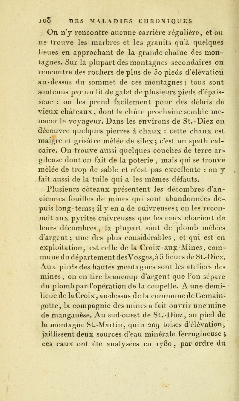 On n'y rencontre aucune carrière régulière, et on ,ne trouve les marbres et les granits qu'à quelques lieues en approchant de la grande chaîne des mon- tagnes. Sur la plupart des montagnes secondaires on rencontre des rochers de plus de 5o pieds d'élévation au-dessus du sommet de ces montagnes 5 tous sont soutenus par un lit de galet de plusieurs pieds d'épais- seur : on les prend facilement pour des débris de vieux châteaux, dont la chute prochaine semble me- nacer le voyageur. Dans les environs de St.-Diez on découvre quelques pierres à chaux : cette chaux est maigre et grisâtre mêlée de silex ; c'est un spath cal- caire. On trouve aussi quelques couches de terre ar^ gileuse dont on fait de la poterie , mais qui se trouve mêlée de trop de sable et n'est pas excellente : on y ^ fait aussi de la tuile qui a les mêmes défauts. Plusieurs coteaux présentent les décombres d'an- ciennes fouilles de jnines qui sont abandonnées de- puis long-tems; il y en a de cuivreuses; on les recon- noît aux pyrites cuivreuses que les eaux charient de leurs décombres, la plupart sont de plomb mêlées d'argent ; une des plus considérables , et qui est en exploitation, est celle de la Croix-aux-Mines, com- 4 anune du département desVosges,à 5 lieues de St.-Diez, Aux pieds des hautes montagnes sont les ateliers des mines, on en tire beaucoup d'argent que l'on sépare du plomb par l'opération de la coupelle. A une demi- lieue de la Croix, au-dessus de la commune de Gemain- gotte, la compagnie des mines a fait ouvrir une mine de manganèse. Au sud-ouest de St.-Diez, au pied de la montagne St.-Martin, quia 209 toises d'élévation, jaillissent deux sources d'eau minérale ferrugineuse^ ces eaux ont été analysées en 1780, par ordre du