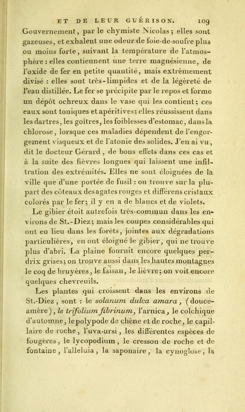 Gouvernement, par le chymiste Nicolas ; elles sont gazeuses, et exhalent une odeur de foie-de-soufre plus ou moins forle, suivant la température de l'atmos- phère : elles contiennent une terre magnésienne, de l'oxide de fer en petite quantité, mais extrêmement divisé : elles sont très-limpides et de la légèreté de l'eau distillée. Le fer se précipite par le repos et forme un dépôt ochreux dans le vase qui les contient: ces eaux sont toniques et apéritives; elles réussissent dans les dartres, les goitres, les foiblesses d'estomac, dans la chlorose, lorsque ces maladies dépendent de l'engor- gement visqueux et de Tatonie des solides. J'en ai vu 5 dit le docteur Gérard, de bons effets dans ces cas et à la suite des fièvres longues qui laissent une infil- tration des extrémités. Elles ne sont éloignées de la ville que d'une portée de fusil : on trouve sur la plu- part des coteaux des agates rouges et différens cristaux colorés par le fer; il y en a de blancs et de violets. Le gibier étoit autrefois très-commun dans les en- virons de St.-Diez; mais les coupes considérables qui ont eu lieu dans les forêts, jointes aux dégradations particulières, en ont éloigné k gibier, qui ne trouve plus d'abri. La plaine fournit encore quelques per- drix grises 5 on trouve aussi dans les hautes montagnes le coq de bruyères, le faisan, le lièvre^ on voit encore quelques chevreuils. Les plantes qui croissent dans les environs de St.-Diez, sont : le solanum dulca amara _, ( douce- amère) , le trifolium fibrinum^ l'arnica^ le colchique d'autom^.ne, lepolypode de çhène et de roche, le capil- laire de roche, Tuva-ursi, les différentes espèces de fougères, le lycopodium , le cresson de roche et de fontaine, l'alleluia, la saponaire, la cynoglose, la