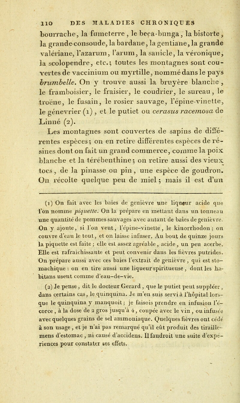 bourrache, la fumeterre , le beça-bunga, labistorte^, la grandeconsoLide, la bardaiie, la gentiane, la grande valériane, l'azarum, l'arum, la sanicle, la véronique, la scolopendre, etc.; toutes les montagnes sont cou- vertes de vacciniuna ou myrtille, nommé dans le pays hrmnheUe. On y trouve aussi la bruyère blanche , le framboisier, le fraisier, le coudrier, le sureau, le troène, le fusain, le rosier sauvage, l'épine-vinette, le genévrier (i) , et le putiet ou cerasus raceinosa de Linné (2). Les montagnes sont couvertes de sapins de diffé- rentes espèces; on en retire différentes espèces de ré- sines dont on fait un grand commerce, comme la poix blanche et la térébenthine ; on retire aussi des vieux tocs, de la pinasse ou pin, une espèce de goudron. On récolte quelque peu de miel ; mais il est d'un (1) On fait avec les baies de genièvre une liqueur acide que l'on nomme piquette. On la prépare en mettant dans un tonneau une quantité de pommes sauvages avec autant de baies de genièvre. On y ajoute, si l'on veut, l'épine-vinette, le kinorrliodon ; on couvre d'eau le tout, et on laisse infuser. Au bout de quinze jours la piquette est faite ; elle est assez agréable , acide , un peu acerbco Elle est rafraichissante et peut convenir dans les fièvres putrides. On prépare aussi avec ces baies l'extrait de genièvre , qui est sto- machique : on en tire aussi une liqueur spiritueuse, dont les ha.- bitans usent comme d'eau-de-vie. (2) Je pense , dit le docteur Gérard, que Le putiet peut supple'er , dans certains c^s, le quinquina. Je m'en suis servi à l'iiôpital lors- que le quinquina y manquoit ; je faisois prendre en infusion l'é- corce , à la dose de 2 gros jusqu'à 4, coupée avec le vin, ou infusée avec quelques grains de sel ammoniaque. Quelques fièvres ont cédé à son usage , et je n'ai pas remarqué qu'il eût produit des tiraille- mens d'estomac, ni causé d'accidens. Ilfaudroit une suite d'expé- riences pour constater ses effets.