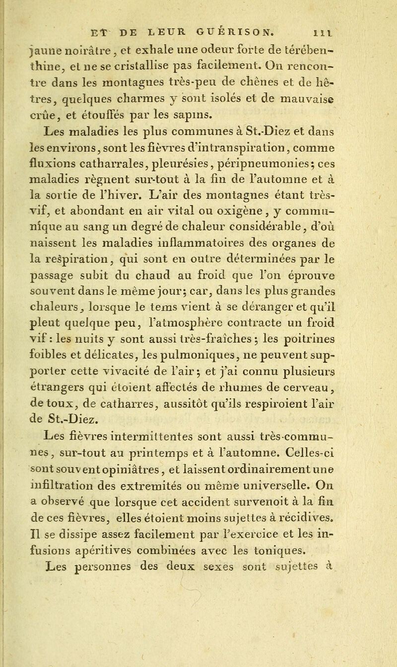 )aune noirâtre, et exhale une odeur forte de térében- thine, et ne se cristallise pas facilement. On rencon- tre dans les montagnes très-peu de chênes et de hê- tres, quelques charmes y sont isolés et de mauvaise crue, et étouffés par les sapins. Les maladies les plus communes à St.-Diez et dans les environs, sont les fièvres d'intranspiration, comme fluxions catharrales, pleurésies, péripneumonies; ces maladies régnent sur-tout à la fin de l'automne et à la sortie de l'hiver. L'air des montagnes étant très- vif, et abondant en air vital ou oxigène, y commu- nique au sang un degré de chaleur considérable, d'où naissent les maladies inflammatoires des organes de la respiration, qui sont en outre déterminées par le passage subit du chaud au froid que l'on éprouve souvent dans le même jour; car, dans les plus grandes chaleurs^ lorsque le tems vient à se déranger et qu'il pleut quelque peu, l'atmosphère contracte un froid vif : les nuits y sont aussi très-fraîches ; les poitrines foibles et délicates, les pulmoniques, ne peuvent sup- porter cette vivacité de l'air; et j'ai connu plusieurs étrangers qui étoient affectés de rhumes de cerveau, de toux, de catharres, aussitôt qu'ils respiroient l'air de St.-Diez. Les fièvres intermittentes sont aussi très-commu- nes, sur-tout au printemps et à l'automne. Celles-ci sont souvent opiniâtres, et laissent ordinairement une infiltration des extrémités ou même universelle. On a observé que lorsque cet accident survenoit à la fin de ces fièvres, elles étoient moins sujettes à récidives. Il se dissipe assez facilement par Texercice et les in- fusions apéritives combinées avec les toniques. Les personnes des deux sexes sont sujettes à