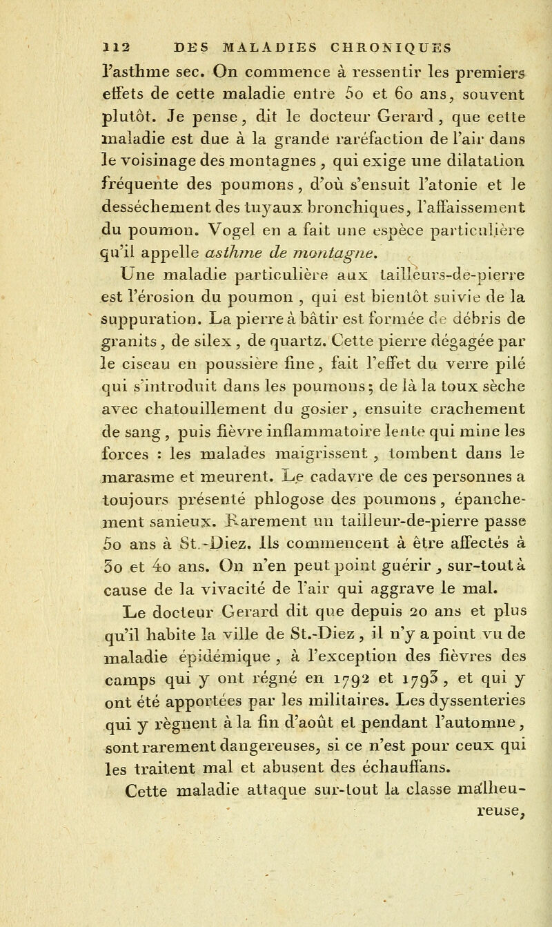 l'asthme sec. On commence à ressentir les premiers eifets de cette maladie entre 5o et 60 ans, souvent plutôt. Je pense, dit le docteur Gérard , que cette maladie est due à la grande raréfaction de l'air dans le voisinage des montagnes , qui exige une dilatation fréquente des poumons, d'où s'ensuit l'atonie et le dessèchement des tuyaux, bronchiques, l'afFaissement du poumon. Vogel en a fait une espèce particulière qu'il appelle asthme de montagne. Une maladie particulière aux taillèurs-de-pierre est l'érosion du poumon , qui est bientôt suivie de la suppuration. La pierre à bâtir est formée de débris de granits, de silex , de quartz. Cette pierre dégagée par le ciseau en poussière fine, fait l'effet du verre pilé qui s'introduit dans les poumons; de là la toux sèche avec chatouillement du gosier, ensuite crachement de sang , puis fièvre inflammatoire lente qui mine les forces : les malades maigrissent , toinbent dans le marasme et meurent. Le cadavre de ces personnes a toujours présenté phlogose des poumons, épanche- ment sanieux. Rarement un tailleur-de-pierre passe 5o ans à St,-Diez. Ils commencent à être affectés à 5o et 4o ans. On n'en peut point guérir _, sur-tout à cause de la vivacité de l'air qui aggrave le mal. Le docteur Gérard dit que depuis 20 ans et plus qu'il habite la ville de St.-Diez , il n'y a point vu de maladie épidémique , à l'exception des fièvres des camps qui y ont régné en 1792 et 1795, et qui y ont été apportées par les militaires. Les dyssenteries qui y régnent à la fin d'aoiit et pendant l'automne, sont rarement dangereuses, si ce n'est pour ceux qui les traitent mal et abusent des échaufîans. Cette maladie attaque sur-tout la classe malheu- reuse.