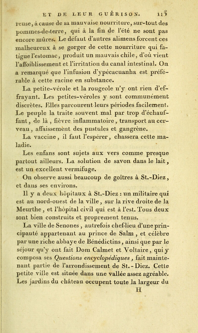 relise, à cause de sa mauvaise nourriture, sur-tout des pommes-de-terre, qui à la fin de l'été ne sont pas encore mûres. Le défaut d'autres alimens forcent ces malheureux à se gorger de cette nourriture qui fa- tigue l'estomac, produit un mauvais cliile, d'où vient l'ailbiblissement et l'irritation du canal intestinal. On a remarqué que l'infusion d'ypécacuanha est préfé- rable à cette racine en substance. La petite-vérole et la rougeole n'y ont rien d'ef- frayant. Les petites-véroles y sont communément discrètes. Elles parcourent leurs périodes facilement» Le peuple la traite souvent mal par trop d'échauf- fant , de là , fièvre inflammatoire, transport au cer- veau , affaissement des pustules et gangrène. La vaccine, il faut l'espérer, chassera cette ma- ladie. Les enfans sont sujets aux vers comme presque partout ailleurs. La solution de savon dans le lait, est un excellent vermifuge. On observe aussi beaucoup de goitres à St.-Diez, et dans ses environs. 11 y a deu^ hôpitaux à St.-Diez : un militaire qui est au nord-ouest de la ville, sur la rive dj'oite de la Meurthe, et l'hôpital civil qui est à l'est. Tous deux sont bien construits et proprement tenus. La ville de Senones , autrefois chef-lieu d'une prin- cipauté appartenant au prince de Salm , et célèbre par une riche abbaye de Bénédictins, ainsi que par le séjour qu'y ont fait Dom Calmet et Voltaire, qui y composa ses Questions encyclopédiques ^ fait mainte- nant partie de l'arrondissement de St.-Diez, Cette petite ville est située dans une vallée assez agréable. Les jardins du château occupent toute la largeur du H