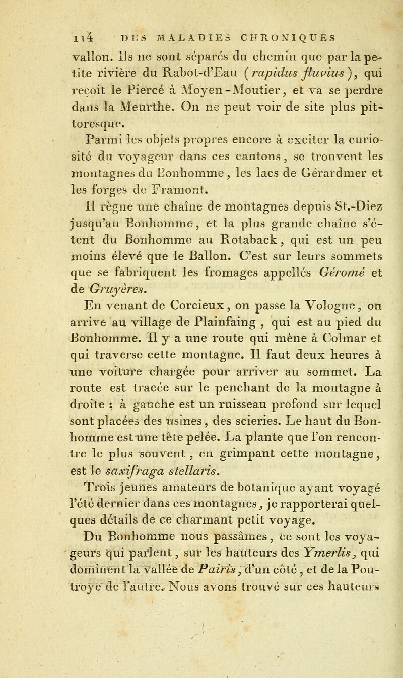 vallon. Ils ne sont séparés du cheinin que par la pe- tite rivière du Rabot-d'Ean (^rapidus fluvius), qui reçoit le Piercé à Moyen-Moutier, et va se perdre dans la Meurthe. On ne peut voir de site plus pit- toresque. Parmi les objets propres encore à exciter la curio- sité du voyageur dans ces cantons, se trouvent les montagnes du Bonhomme, les lacs de Gérardmer et les forges de Framont. Il règne une chaîne de montagnes depuis St.-Diez jusqu'au Bonhomme, et la plus grande chaîne s'é- tent du Bonhomme au Rotaback, qui est un peu moins élevé que le Ballon. C'est sur leurs sommets que se fabriquent les fromages appelles Géroiné et de Gruyères, En venant de Corcieux, on passe la Vologne, on arrive au village de Plainfaing , qui est au pied du Bonhomme. Il y a une route qui mène à Colmar et qui traverse cette montagne. Il faut deux heures à une voiture chargée pour arriver au sommet. La route est tracée sur le penchant de la montagne à droite ; à gauche est un ruisseau profond sur lequel sont placées des usines, des scieries. Le haut du Bon- homme est une tête pelée. La plante que l'on rencon- tre le plus souvent 5 en grimpant cette montagne, est le saxifraga stellaris» Trois jeunes amateurs de botanique ayant voyagé l'été dernier dans ces montagnes^ je rapporterai quel- ques détails de ce charmant petit voyage. Du Bonhomme nous passâmes, ce sont les voya- geurs qui paï'lent, sur les hauteurs des Ymerlisy qui dominent la vallée de Pairis, diMH côté, et de la Pou- troye de l'autre. Nous avons trouvé sur ces hauteurs
