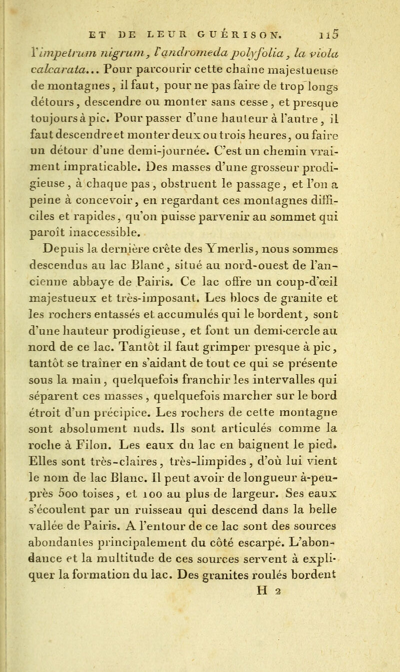 Vunpetruin nigruni, Vandrorneda jjolyfolia, la viola calcarata... Pour parcourir cette chaîne majestueuse de montagnes, il faut, pour ne pas faire de trop longs détours, descendre ou monter sans cesse, et presque toujours à pic. Pour passer d'une hauteur à l'autre , il faut descendre et monter deux ou trois heures, ou faire un détour d'une demi-journée. C'est un chemin vrai- ment impraticable. Des masses d'une grosseur prodi- gieuse , à chaque pas , obstruent le passage, et l'on a peine à concevoir, en regardant ces montagnes diffi- ciles et rapides, qu'on puisse parvenir au sommet qui paroît inaccessible. Depuis la dernière crête des Ymerlis, nous sommes descendus au lac BlanC, situé au nord-ouest de l'an- cienne abbaye de Pairis. Ce lac oâ're un coup-d'œil majestueux et très-imposant. Les blocs de granité et les rochers entassés et accumulés qui le bordent, sont d'une hauteur prodigieuse, et font un demi-cercle au nord de ce lac. Tantôt il faut grimper presque à pic, tantôt se tramer en s'aidant de tout ce qui se présente sous la main, quelquefois franchir les intervalles qui séparent ces masses , quelquefois marcher sur le bord étroit d'un précipice. Les rochers de cette montagne sont absolument nuds. Ils sont articulés comme la roche à Filon. Les eaux du lac en baignent le pied* Elles sont très-claires, très-limpides, d'où lui vient le nom de lac Blanc. Il peut avoir de longueur à-peu- près 5oo toises, et loo au plus de largeur. Ses eaux s'écoulent par un ruisseau qui descend dans la belle vallée de Pairis. A l'entour de ce lac sont des sources abondantes principalement du côté escarpé. L'abon-* dance et la multitude de ces sources servent à expli- quer la formation du lac. Des granités roulés bordent H 2