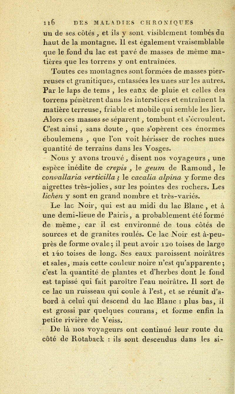 un de ses côtés, et ils y sont visiblement tombés dû haut de la montagne. 11 est également vraisemblable que le fond du lac est pavé de masses de même ma- tières que les torrens y ont entraînées. Toutes ces montagnes sont formées de masses pier- reuses et granitiques, entassées les unes sur les autres. Par le laps de tems , les eatix de pluie et celles des torrens pénètrent dans les interstices et entraînent la matière terreuse, friable et mobile qui semble les lier. Alors ces masses se séparent, tombent et s'écroulent. C'est ainsi, sans doute , que s'opèrent ces énormes éboulemens _, que l'on voit hérisser de roches nues quantité de terrains dans les Vosges. Nous y avons trouvé ^ disent nos voyageurs , une espèce inédite de crépis ^ le geum de Ramond, le convallaria verticilla ; le cacalia alpina y forme des aigrettes très-jolies, sur les pointes des rochers. Les lichen y sont en grand nombre et très-variés. Le lac Noir, qui est au midi du lac Blanc , et à une demi-lieue de Pairis, a probablement été formé de même, car il est environné de tous côtés de sources et de granités roulés. Ce lac Noir est à-peu- près de forme ovale ; il peut avoir 120 toises de large et i4o toises de long. Ses eaux paroissent noirâtres et sales, mais cette couleur noire n'est qu'apparente; c'est la quantité de plantes et d'herbes dont le fond est tapissé qui fait paroître l'eau noirâtre. Il sort de ce lac un ruisseau qui coule à l'est, et se réunit d'a- bord à celui qui descend du lac Blanc : plus bas, il est grossi par quelques courans, et forme enfin la petite rivière de Veiss. De là nos voyageurs ont continué leur route du côté de Rotaback : ils sont descendus dans les si-