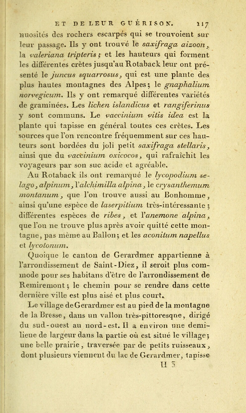 Huosités des rochers escarpés qui se trouvoient sur leur passage. Ils y ont trouvé le saxifraga aizooji^ la valeriana triple ris ; et les hauteurs qui forment les différentes crêtes jusqu'au Rotaback leur ont pré- senté \e juncus squarrosus, qui est une plante des plus hautes montagnes des Alpes; le gnapTialium norvegicum. Ils y ont remarqué différentes variétés de graminées. Les lichen islandicus et rangiferiniis y sont communs. Le vaccinium vitis idea est la plante qui tapisse en général toutes ces crêtes. Les sources que l'on rencontre fréquemment sur ces hau- teurs sont bordées du joli petit saxifraga stellaris, ainsi que du vaccinium oxicocos, qui rafraîchit les vo^^ageurs par son suc acide et agréable. Au Rotaback ils ont remarqué le Ijcopodiuni se- lago, alpinum, Valchimilla alpina^ le crysanlhemum montanum y que l'on trouve aussi au Bonhomme, ainsi qu'une espèce de laserpitium très-intéressante ; différentes espèces de ribes, et Vanémone alpina, que l'on ne trouve plus après avoir quitté cette mon- tagne, pas même au Ballon^ et les aconitum napellus et lycotonum» Quoique le canton de Gerardmer appartienne à l'arrondissement de Saint-Diez, il seroit plus com- mode pour ses habitans d'être de l'arrondissement de Remiremont •, le chemin pour se rendre dans cette dernière ville est plus aisé et plus court.. Le village de Gerardmer est au pied de la montagne de la Bresse, dans un vallon très-pittoresque, dirigé du sud-ouest au nord-est. Il a environ une demi- lieue de largeur dans la partie 011 est situé le village; une belle prairie , traversée par de petits ruisseaux ^ dont plusieurs viennent du lac de Gerardmer, tapisse Il 5.