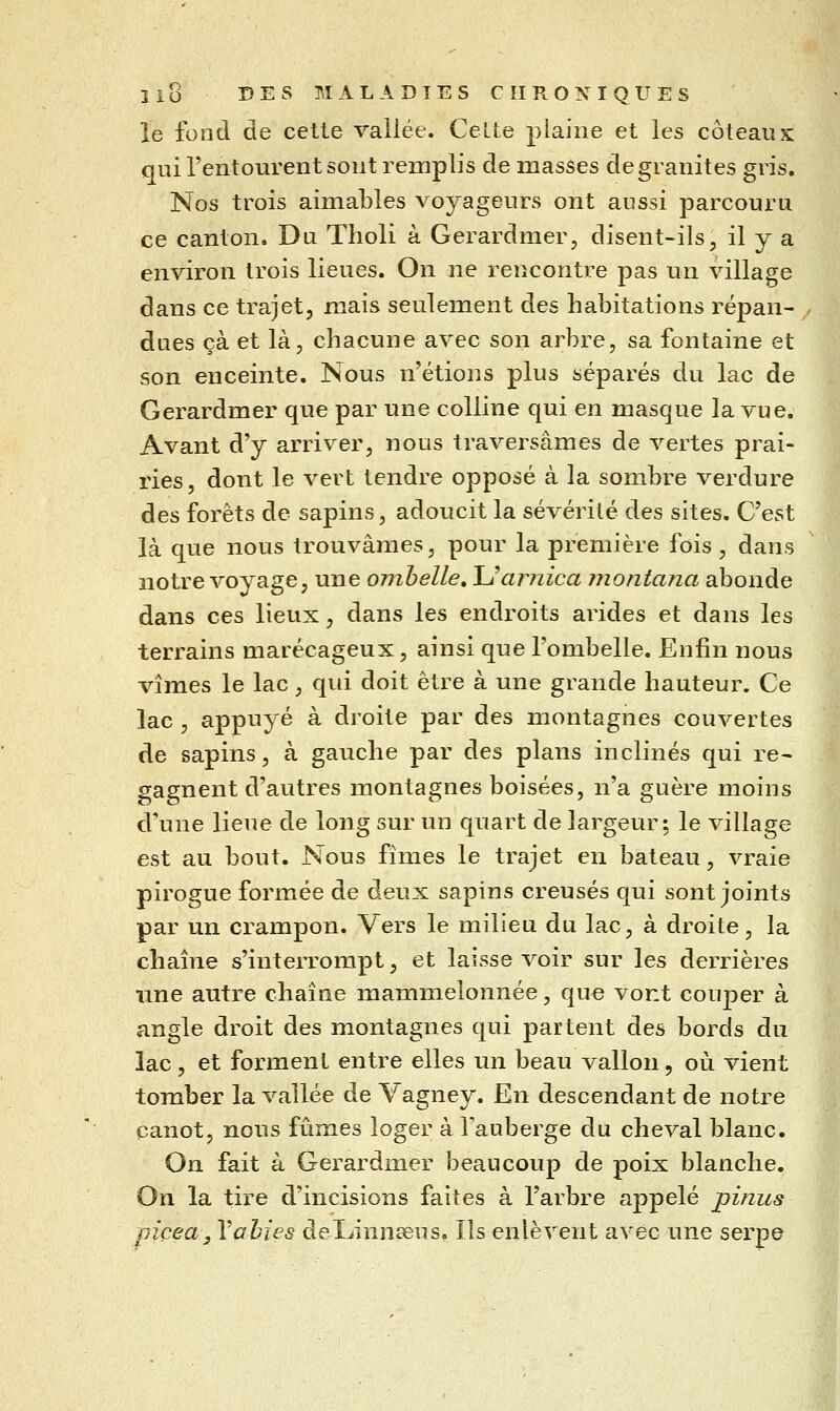 le fond de cette vallée. Celte plaine et les coteaux qui l'entourent sont remplis de masses de granités gris. Nos trois aimables voyageurs ont aussi parcouru ce canton. Du Tholi à Gerardmer, disent-ils, il y a environ trois lieues. On ne rencontre pas un village dans ce trajet, mais seulement des habitations répan- dues çà et là, chacune avec son arbre, sa fontaine et son enceinte. Nous n'étions plus séparés du lac de Gerardmer que par une colline qui en masque la vue. Avant d'y arriver, nous traversâmes de vertes prai- ries, dont le vert tendre opposé à la sombre verdure des forêts de sapins, adoucit la sévérité des sites. C'est là que nous trouvâmes, pour la première fois , dans notre voyage, une ombelle» \Jarnica montana abonde dans ces lieux, dans les endroits arides et dans les terrains marécageux, ainsi que l'ombelle. Enfin nous vîmes le lac, qui doit être à une grande hauteur. Ce lac , appuyé à droite par des montagnes couvertes de sapins, à gauche par des plans inclinés qui re- gagnent d'autres montagnes boisées, n'a guère moins d'une lieue de long sur un quart de largeur; le village est au bout. Nous fîmes le trajet en bateau , vraie pirogue formée de deux sapins creusés qui sont joints par un crampon. Vers le milieu du lac, à droite, la chaîne s'interrompt, et laisse voir sur les derrières une autre chaîne mammelonnée, que vont couper à angle droit des montagnes qui partent des bords du lac, et forment entre elles un beau vallon, où vient tomber la vallée de Vagney. En descendant de notre canot, nous fûmes loger à Tauberge du cheval blanc. On fait à Gerardmer beaucoup de poix blanche. On la tire d'incisions faites à l'arbre appelé pinus piçea, Vahies del^innseus, Ils enlèvent avec une serpe