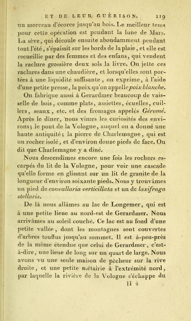 un morceau d'écorce jusqu'au bois. Le meilleur tems }30ur celle opération est pendant la lune de Mars. La sève, qui découle ensuite abondamment pendant tout l'été , s'épaissit sur les bords de la plaie, et elle est recueillie par des femmes et des enfans, qui vendent la raclure grossière deux sols la livre. On jette ces raclures dans une chaudière, et lorsqu'elles sont por- tées à une liquidité suffisante , on exprime, à l'aide d'une petite presse, la poix qu'on a-p-peWepoix blanche. On fabrique aussi à Gerardmer beaucoup de vais- selle de bois, comme plats, assiettes, écuelles, cuil- lers, seaux, etc. et des fromages appelés Géromé, x\près le dîner, nous vîmes les curiosités des envi- rons; le pont de la Vologne, auquel on a donné une haute antiquité; la pierre de Charlemagne, qui est un rocher isolé, et d'environ douze pieds de face. On dit que Charlemagne y a dîné. Nous descendîmes encore une fois les rochers es- carpés du lit de la Vologne, pour voir une cascade qu'elle forme en glissant sur un lit de granité de la longueur d'environ soixante pieds. Nous y trouvâmes un pied de cojivallaria verticillata et un de laxifraga stellaris. De là nous allâmes au lac de Longemer, qui est à une petite lieue au nord-est de Gerardmer. Nous arrivâmes au soleil couché. Ce lac est au fond d'une petite vallée, dont les montagnes sont couvertes d'arbres touffus jusqu'au sommet. Il est à-peu-près de la même étendue que celui de Gerardmer, c'est- à-dire, une lieue de long sur un quart de large. Nous avons vu une seule maison de pêcheur sur la rive droite, et une petite métairie à l'extrémité nord, par laquelle la rivière de la Vologne s'échappe du H 4