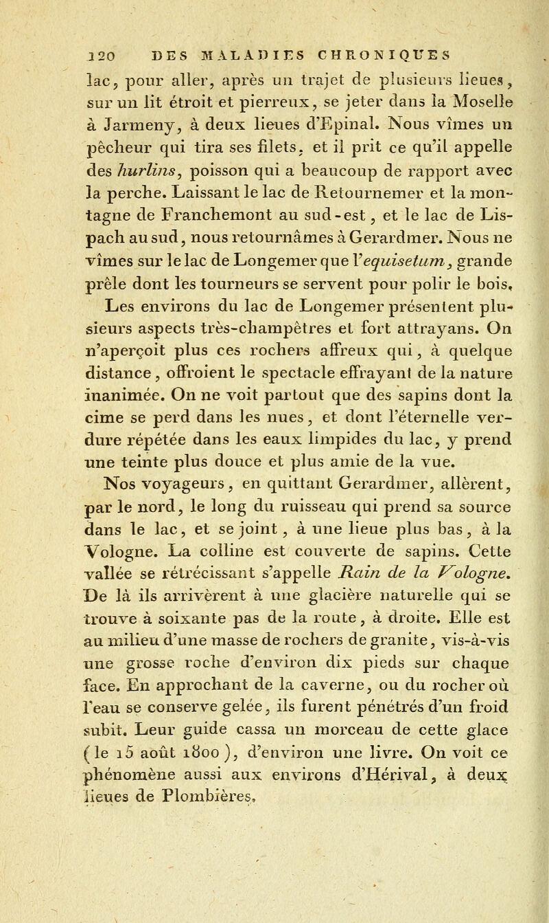 lac, pour aller, après un trajet de plusieuis lieues, sur un lit étroit et pierreux, se jeter dans la Moselle à Jarmeny, à deux lieues d'Epinal. Nous vîmes un pêcheur qui tira ses filets, et il prit ce qu'il appelle des hurlins, poisson qui a beaucoup de rapport avec la perche. Laissant le lac de Retournemer et la mon- tagne de Franchemont au sud-est, et le lac de Lis- pach au sud, nous retournâmes à Gerardmer. Nous ne vîmes sur le lac de Longemer que Vequisetum, grande prêle dont les tourneurs se servent pour polir le bois. Les environs du lac de Longemer présentent plu- sieurs aspects très-champêtres et fort attrayans. On n'aperçoit plus ces rochers affreux qui, à quelque distance, offroient le spectacle effrayant de la nature inanimée. On ne voit partout que des sapins dont la cime se perd dans les nues, et dont l'éternelle vex- dure répétée dans les eaux limpides du lac, y prend une teinte plus douce et plus amie de la vue. Nos voyageurs, en quittant Gerardmer, allèrent, par le nord, le long du ruisseau qui prend sa source dans le lac, et se joint, à une lieue plus bas, à la Vologne. La colline est couverte de sapins. Cette vallée se rétrécissant s'appelle Rain de la V^ologne, De là ils arrivèrent à une glacière naturelle qui se trouve à soixante pas de la route, à droite. Elle est au milieu d'une masse de rochers de granité, vis-à-vis une grosse roche d'environ dix pieds sur chaque face. En approchant de la caverne, ou du rocher où Teau se conserve gelée, ils furent pénétrés d'un froid subit. Leur guide cassa un morceau de cette glace (le i5 août 1800), d'environ une livre. On voit ce phénomène aussi aux environs d'Hérival, à deux lieues de Plombières,