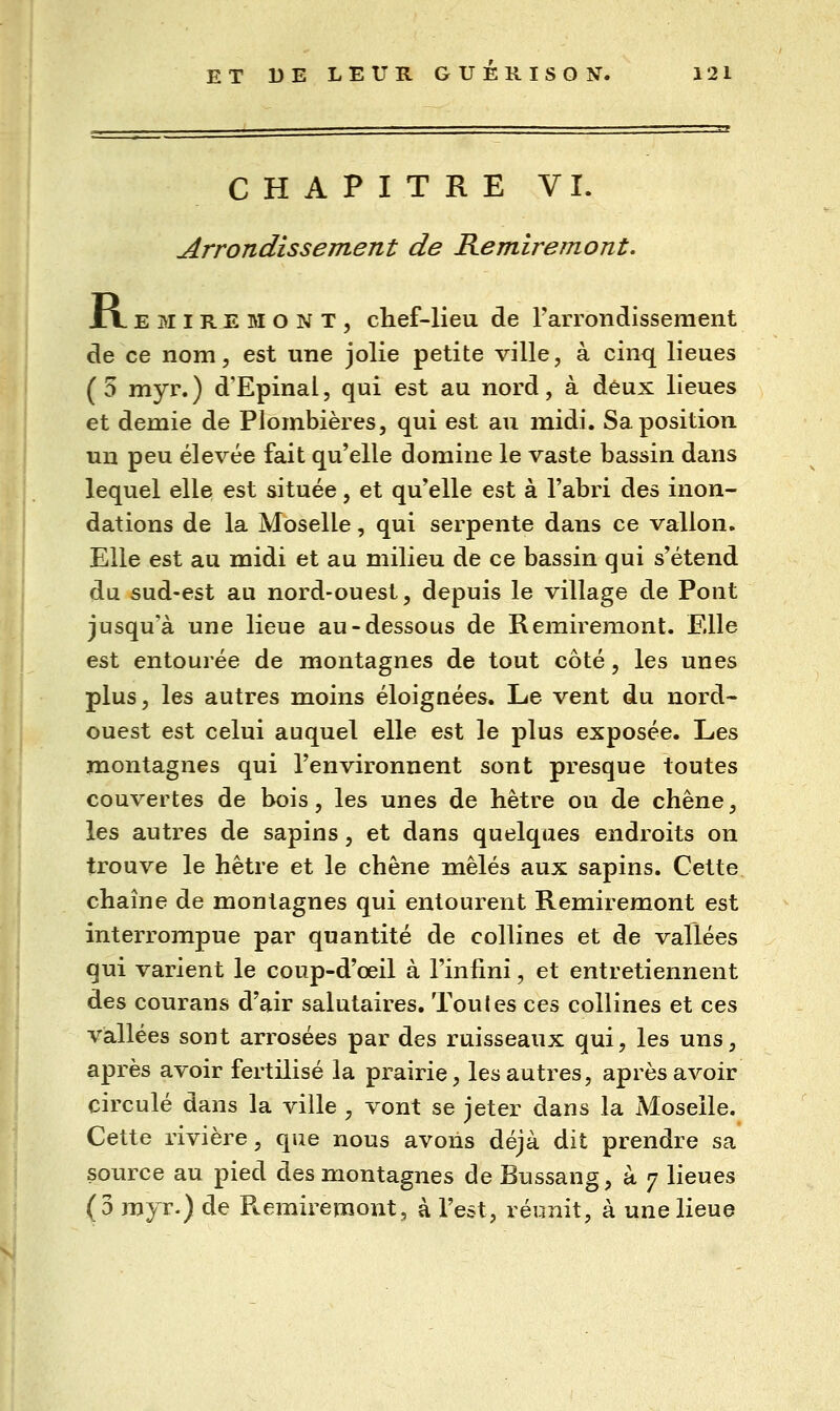 CHAPITRE VI. Arrondissement de Remiremont. tx. E M I RE MONT, chef-lieu de rarrondissement de ce nom, est une jolie petite ville, à cinq lieues (5 myr.) d'Epinal, qui est au nord, à deux lieues et demie de Plombières, qui est au midi. Sa position un peu élevée fait qu'elle domine le vaste bassin dans lequel elle est située, et qu'elle est à l'abri des inon- dations de la Moselle, qui serpente dans ce vallon. Elle est au midi et au milieu de ce bassin qui s'étend du sud-est au nord-ouest, depuis le village de Pont jusqu'à une lieue au-dessous de Remiremont. Elle est entourée de montagnes de tout côté, les unes plus, les autres moins éloignées. Le vent du nord- ouest est celui auquel elle est le plus exposée. Les montagnes qui l'environnent sont presque toutes couvertes de bois, les unes de hêtre ou de chêne, les autres de sapins, et dans quelques endroits on trouve le hêtre et le chêne mêlés aux sapins. Cette chaîne de montagnes qui entourent Remiremont est interrompue par quantité de collines et de vallées qui varient le coup-d'œil à l'infini, et entretiennent des courans d'air salutaires. Toutes ces collines et ces vallées sont arrosées par des ruisseaux qui, les uns, après avoir fertilisé la prairie, les autres, après avoir circulé dans la ville , vont se jeter dans la Moselle. Cette rivière, que nous avons déjà dit prendre sa source au pied des montagnes de Bussang, à 7 lieues (3 myr.) de Ptemiremont, à l'est, réiinit, à une lieue