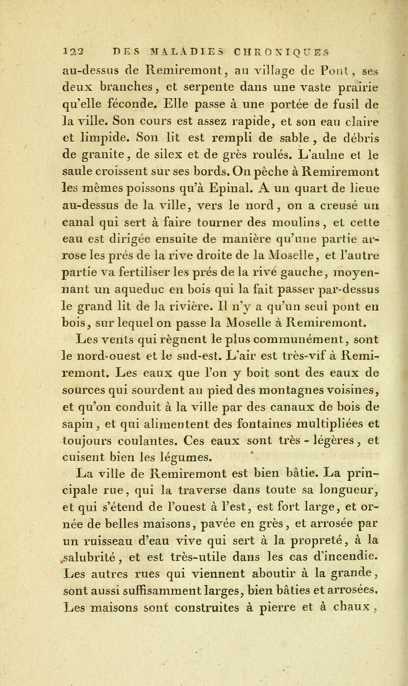 au-dessus de Remiremont, au village de Pont, ses deux branches, et serpente dans une vaste prairie qu'elle féconde. Elle passe à une portée de fusil de la ville. Son cours est assez rapide, et son eau claire et limpide. Son lit est rempli de sable , de débris de granité, de silex et de grès roulés. L'aulne et le saule croissent sur ses bords. On pêche à Remiremont les mêmes poissons qu'à Epinal. A un quart de lieue au-dessus de la ville, vers le nord, on a creusé un canal qui sert à faire tourner des moulins, et cette eau est dirigée ensuite de manière qu'une partie ar- rose les prés de la rive droite de la Moselle, et l'autre partie va fertiliser les prés de la rive gauche, moyen- nant un aqueduc en bois qui la fait passer par-dessus le grand lit de la rivière. Il n'y a qu'un seul pont en bois, sur lequel on passe la Moselle à Remiremont. Les vents qui régnent le plus communément, sont le nord-ouest et le sud-est. L'air est très-vif à Remi- remont. Les eaux que l'on y boit sont des eaux de sources qui sourdent au pied des montagnes voisines, et qu'on conduit à la ville par des canaux de bois de sapin, et qui alimentent des fontaines multipliées et toujours coulantes. Ces eaux sont très - légères, et cuisent bien les légumes. La ville de Remiremont est bien bâtie. La prin- cipale rue, qui la traverse dans toute sa longueur, et qui s'étend de l'ouest à l'est, est fort large, et or- née de belles maisons, pavée en grès, et arrosée par un ruisseau d'eau vive qui sert à la propreté, à la .salubrité, et est très-utile dans les cas d'incendie. Les autres rues qui viennent aboutir à la grande, sont aussi suffisamment larges, bien bâties et arrosées. Les maisons sont construites à pierre et à chaux .