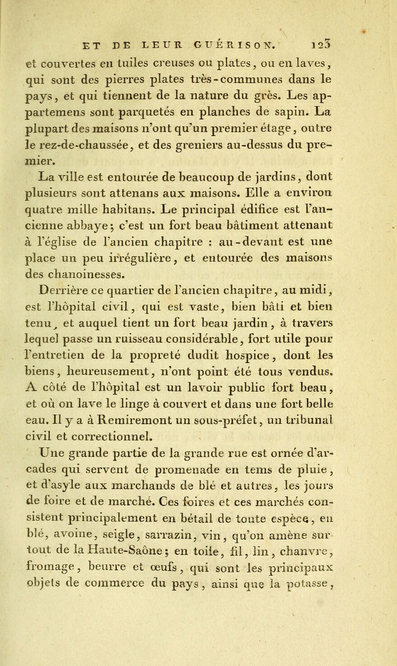 et couvertes en tuiles creuses ou plates, ou en laves, qui sont des pierres plates très-communes dans le pays 5 et qui tiennent de la nature du grès. Les ap- partemens sont parquetés en planches de sapin. La plupart des maisons n'ont qu'un premier étage, outre le rez-de-cliaussée, et des greniers au-dessus du pre- mier. La ville est entourée de beaucoup de jardins, dont plusieurs sont attenans aux maisons. Elle a environ quatre mille habitans. Le principal édifice est Tan- cienne abbaye ^ c'est un fort beau bâtiment attenant à l'église de l'ancien chapitre : au-devant est une place un peu irrégulière, et entourée des maisons des chanoinesses. Derrière ce quartier de l'ancien chapitre, au midi, est l'hôpital civil, qui est vaste, bien bâti et bien tenu^ et auquel tient un fort beau jardin, à travers lequel passe un ruisseau considérable, fort utile pour l'entretien de la propreté dudit hospice, dont les biens, heureusement, n'ont point été tous vendus. A côté de l'hôpital est un lavoir public fort beau, et où on lave le linge à couvert et dans une fort belle eau. Il y a à Remiremont un sous-préfet, un tribunal civil et correctionnel. Une grande partie de la grande rue est ornée d'ar- cades qui servent de promenade en tems de pluie, et d'asyle aux marchands de blé et autres, les jours de foire et de marché. Ces foires et ces marchés con- sistent principalement en bétail de toute espèce, en blé, avoine, seigle, sarrazin, vin, qu'on amène sur tout de la Haute-Saône ; en toile, fil, lin, chanvre, fromage, beurre et œufs, qui sont les principaux objets de commerce du pays, ainsi que la potasse^