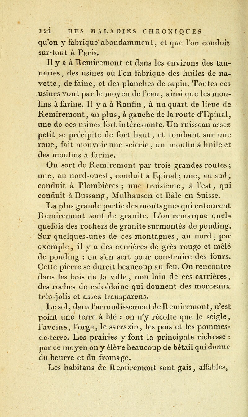 qu'on y fabrique*abondamment, et que l'on conduit sur-tout à Paris. Il y a à Remiremont et dans les environs des tan- neries 5 des usines où l'on fabrique des huiles de na- vette, de faine, et des planches de sapin. Toutes ces usines vont par le moyen de l'eau, ainsi que les mou- lins à farine. Il y a à Ranfin , à un quart de lieue de Remiremont, au plus, à gauche de la l'oute d'Epinal, une de ces usines fort intéressante. Un ruisseau assez petit se précipite de fort haut, et tombant sur une roue, fait mouvoir une scierie, un moulin à huile et des moulins à farine. On sort de Remiremont par trois grandes routes ; une, au nord-ouest, conduit àEpinal; une, au sud, conduit à Plombières; une troisième, à l'est, qui conduit à Bussang, Mulhausen et Baie en Suisse. La plus grande partie des montagnes qui entourent Remiremont sont de granité. L'on remarque queK quefois des rochers de granité surmontés de pouding. Sur quelques-unes de ces montagnes, au nord, par exemple, il y a des carrières de grès rouge et mêlé de pouding : on s'en sert pour construire des fours. Cette pierre se durcit beaucoup au feu. On rencontre dans les bois de la ville, non loin de ces carrières, des roches de calcédoine qui donnent des morceaux très-jolis et assez transparens. Le sol, dans l'arrondissement de Remiremont, n'est point une terre à blé : 0*1 n'y récolte que le seigle, l'avoine, l'orge, le sarrazin, les pois et les pommes- de-terre. Les prairies y font la principale richesse • par ce moyen on y élève beaucoup de bétail qui donne du beurre et du fromage. Les habitans de Remiremont sont gais, affables^