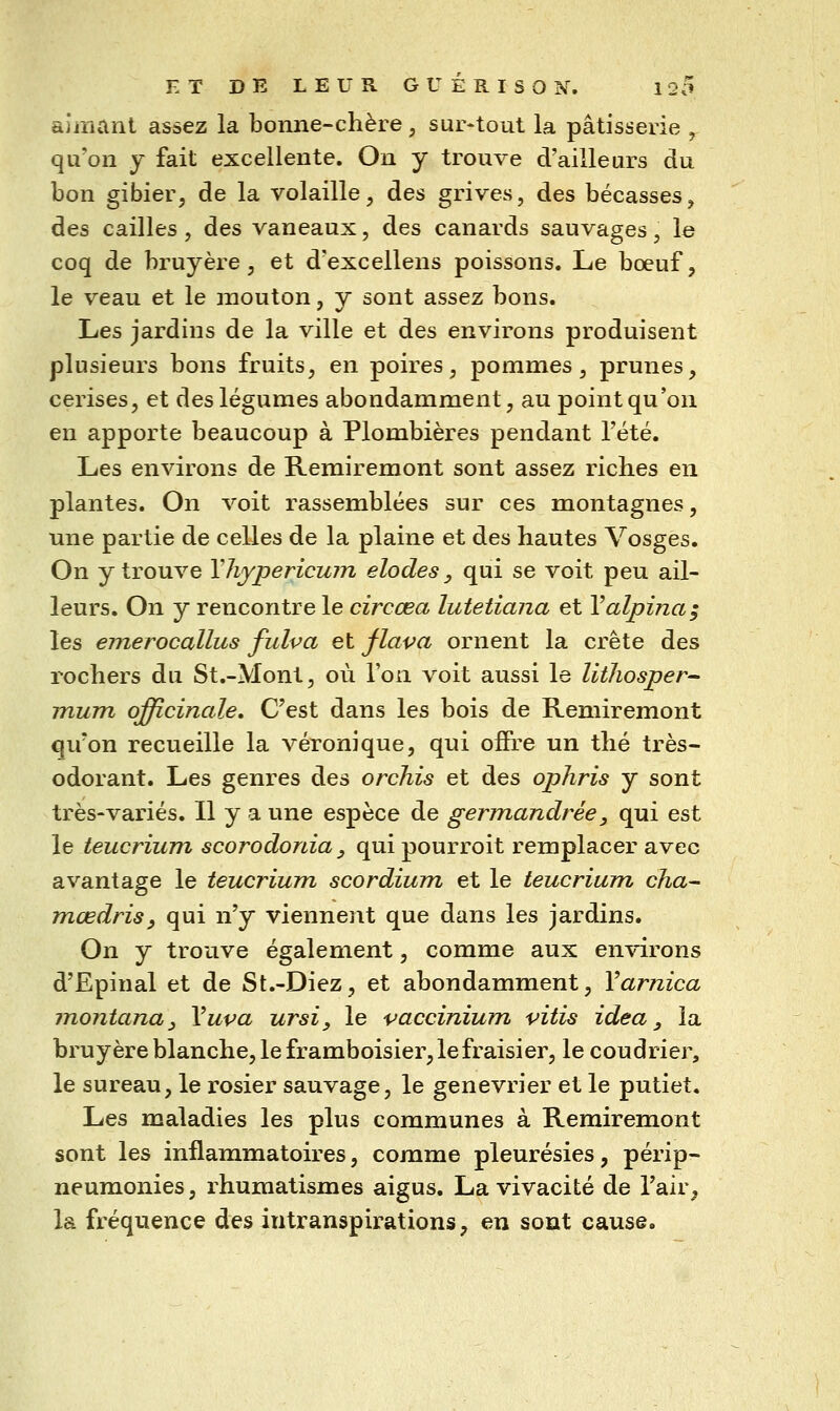 aîmanl assez la boiiiie-clière, sur-tout la pâtisserie ^ qu'on y fait excellente. On y trouve d'ailleurs du bon gibier, de la volaille, des grives, des bécasses, des cailles, des vaneaux, des canards sauvages, le coq de bruyère, et d'excellens poissons. Le bœuf, le veau et le mouton, y sont assez bons. Les jardins de la ville et des environs produisent plusieurs bons fruits, en poires, pommes, prunes, cerises, et des légumes abondamment, au point qu'on en apporte beaucoup à Plombières pendant l'été. Les environs de Remiremont sont assez riches en plantes. On voit rassemblées sur ces montagnes, une partie de celles de la plaine et des hautes Vosges. On y trouve Yliypericum elodes, qui se voit peu ail- leurs. On y rencontre le circœa lutetiana et Yalpina; les emerocallus fulva et flava ornent la crête des rochers du St.-Mont, où l'on voit aussi le lithosper- mum officinale» C'est dans les bois de Remiremont qu'on recueille la véronique, qui ofîre un thé très- odorant. Les genres des orchis et des opliris y sont très-variés. Il y a une espèce de germandrée, qui est le teucrium scorodonia, quipourroit remplacer avec avantage le teucrium scordium et le teucrium cha- mœdris, qui n'y viennent que dans les jardins. On y trouve également, comme aux environs d'Epinal et de St.-Diez, et abondamment, Varnica montana^ Yuva ursi, le vaccinium vitis idea, la bruyère blanche, le framboisier, le fraisier, le coudrier, le sureau, le rosier sauvage, le genévrier et le putiet. Les maladies les plus communes à Remiremont sont les inflammatoires, comme pleurésies, périp- neumonies, rhumatismes aigus. La vivacité de l'air^ la fréquence des intranspirations, eu sont cause.