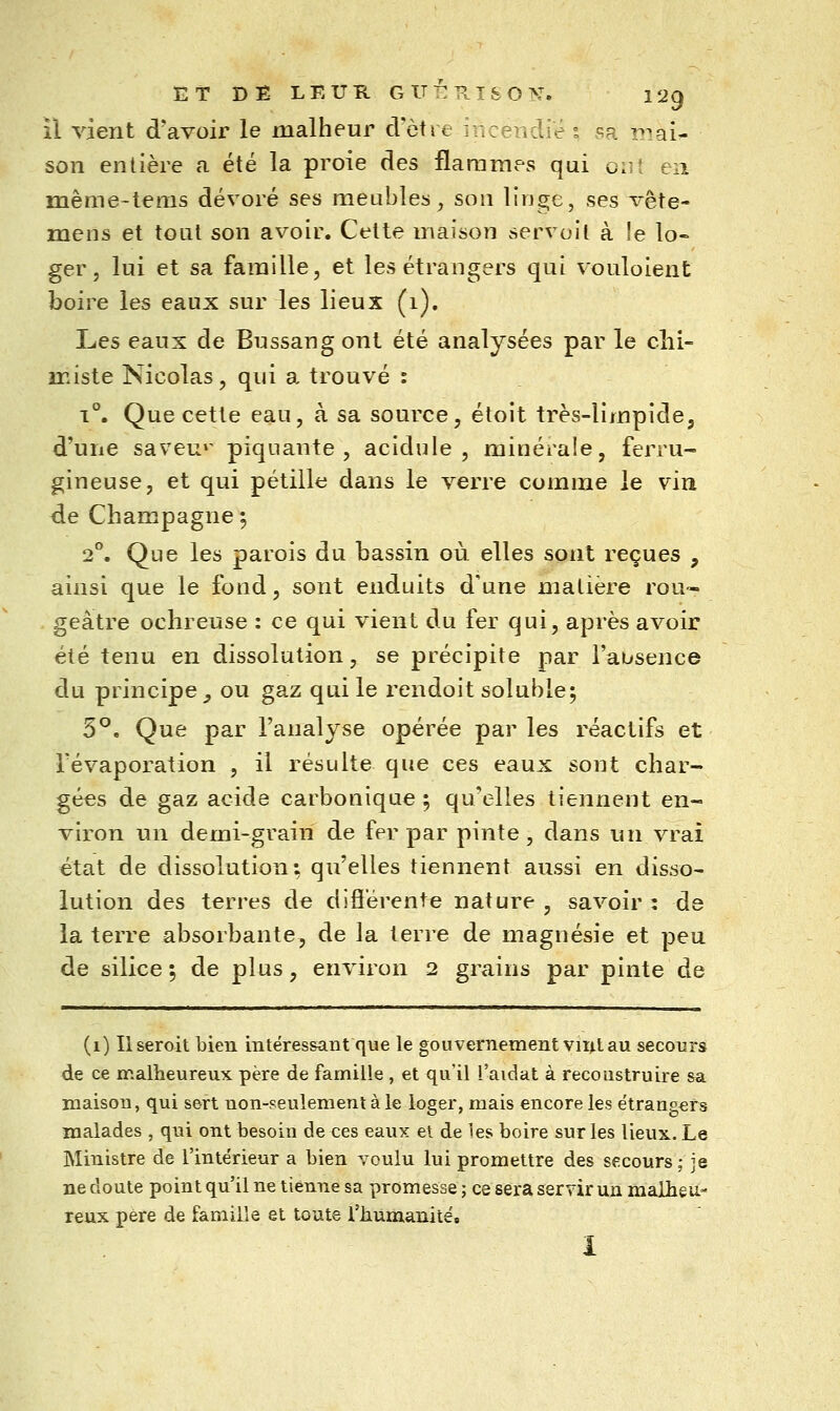 il vient d'avoir le malheur cVètre incendié s sa î?iai- son entière a été la proie des flaramv^s qui ont en mênie-tems dévoré ses meubles, sou linge, ses vête- meiis et tout son avoir. Cette maison servoit à le lo- ger, lui et sa famille, et les étrangers qui vouloient boire les eaux sur les lieux (1), Les eaux de Bnssangont été analysées par le clii- ïKiste Nicolas, qui a trouvé : 1°. Que cette eau, à sa source, étoit très-limpide, d'une saveu»' piquante, acidulé, minérale, ferru- gineuse, et qui pétille dans le verre comme le vin de Champagne ^ 2°. Que les parois du bassin où elles sont reçues , ainsi que le fond, sont enduits d'une matière rou- geâtre ochreuse : ce qui vient du fer qui, après avoir été tenu en dissolution, se précipite par l'absence du principe ^ ou gaz qui le rendoit soluble; 5*^. Que par l'analyse opérée par les réactifs et révaporation , il résulte que ces eaux sont char- gées de gaz acide carbonique ; qu'elles tiennent en- viron un demi-grain de fer par pinte, dans un vrai état de dissolution: qu'elles tiennent aussi en disso- lution des terres de diflerente nature , savoir : de la terre absorbante, de la terre de magnésie et peu de silice; de plus, environ 2 grains par pinte de (1) Userait bien intéressant que le gouvernement vir^tau secours de ce malheureux père de famille , et qu'il l aidât à reconstruire sa maison, qui sert non-seulement à le loger, mais encore les e'trangers malades , qui ont besoin de ces eaux et de les boire sur les lieux.. Le Ministre de l'intérieur a bien voulu lui promettre des secours; je nedoute point qu'il ne tienne sa promesse; ce sera servir un malheu- reux père de famille et toute l'humanité, I