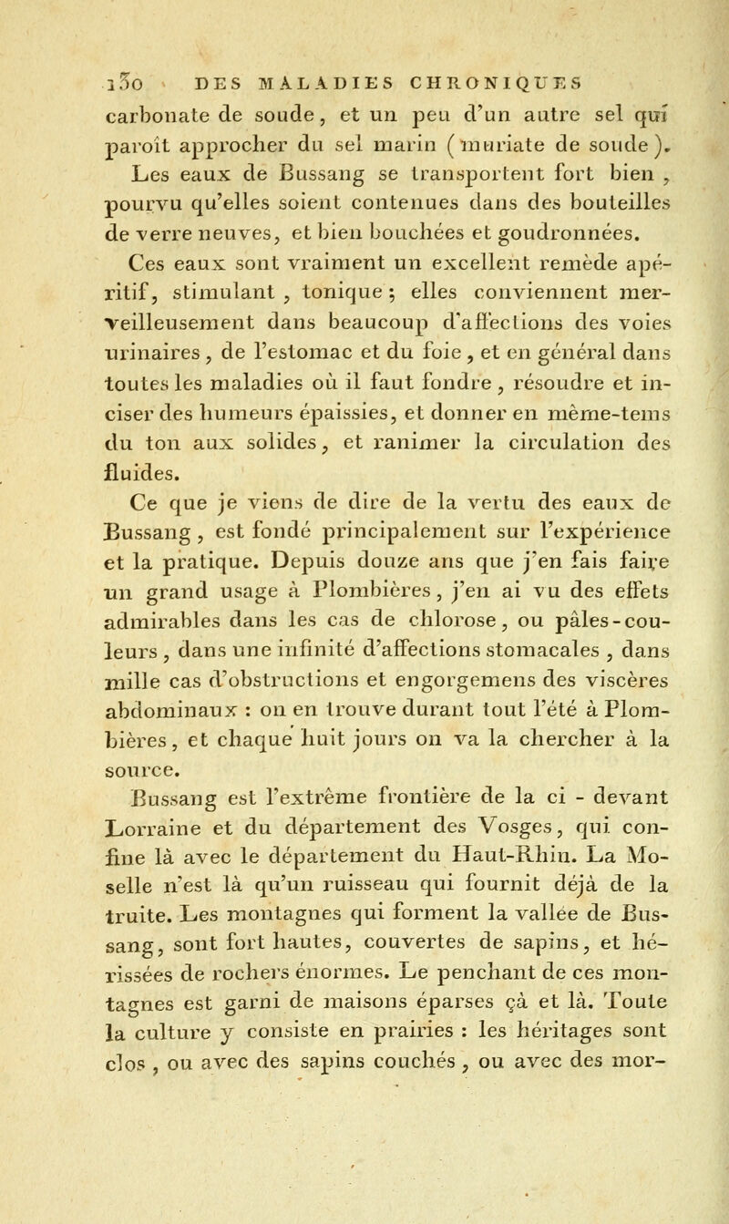 carbonate de soude, et un peu d'un autre sel qui paroît approcher du sel marin (nitiriate de soude). Les eaux de Bussang se transportent fort bien , pourvu qu'elles soient contenues dans des bouteilles de verre neuves, et bien bouchées et goudronnées. Ces eaux sont vraiment un excellent remède apé- ritif, stimulant , tonique ; elles conviennent m^c*- veilleusement dans beaucoup d'afïections des voies urinaires , de l'estomac et du foie , et en général dans toutes les maladies où il faut fondre, résoudre et in- ciser des humeurs épaissies, et donner en mème-tems du ton aux solides, et ranimer la circulation des fluides. Ce que je viens de dire de la vertu des eaux de Bussang , est fondé principalement sur l'expérience et la pratique. Depuis douze ans que j'en fais fait*e un grand usage à Plombières, j'en ai vu des effets admirables dans les cas de chlorose, ou pâles - cou- leurs , dans une infinité d'affections stomacales , dans mille cas d'obstructions et engorgemens des viscères abdominaux : on en trouve durant tout l'été à Plom- bières , et chaque huit jours on va la chercher à la source, Bussang est l'extrême frontière de la ci - devant Lorraine et du département des Vosges, qui con- fine là avec le département du Haut-Rhin. La Mo- selle n'est là qu'un ruisseau qui fournit déjà de la truite. Les montagnes qui forment la vallée de Bus- sang, sont fort hautes, couvertes de sapins, et hé- rissées de rochers énormes. Le penchant de ces mon- tagnes est garni de maisons éparses çà et là. Toute la culture y consiste en prairies : les héritages sont clos , ou avec des sapins couchés , ou avec des mor- /