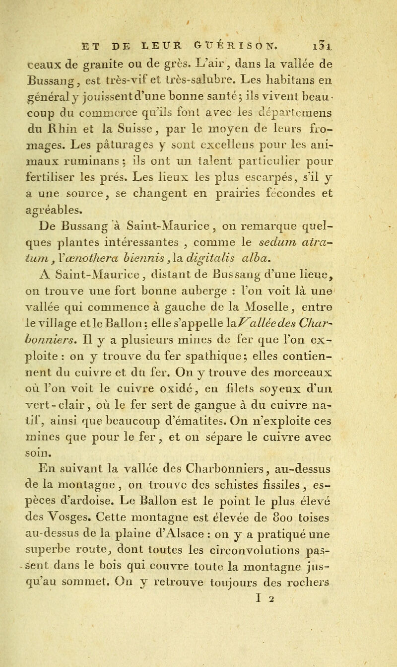 ceaux de granité ou de grès. L'air, dans la vallée de Bussang, est très-vif et très-salubre. Les liabitans en général y jouissent d'une bonne santé 5 ils vivent beau- coup du commerce qu'ils ion! avec les départeroens du Rlîin et la Suisse, par le moyen de leurs fro- mages. Les pâturages y sont excellons pour les ani- maux ruminans ; ils ont un talent particulier pour fertiliser les prés. Les lieux les plus escarpés, s'il y a une source, se changent en prairies fécondes et agréables. De Bussang à Saint-Maurice, on remarque quel- ques plantes intéressantes , comme le sedurn atra- tum y Yœnothera blennis, la digitalis alha. A Saint-Maurice, distant de Bussang d'une lieue, on trouve une fort bonne auberge : l'on voit là une vallée qui commence à gauche de la Moselle, entre le village etleBallon: elle s'appelle la.j^alléedes Char^ honniers. Il y a plusieurs mines de fer que l'on ex- ploite : on y trouve du fer spathique ; elles contien- nent du cuivre et dti fer. On y trouve des morceaux où l'on voit le cuivre oxidé, en filets soyeux d'un vert-clair, où le fer sert de gangue à du cuivre na- tif, ainsi que beaucoup d'ématites. On n'exploite ces mines que pour le fer, et on sépare le cuivre avec soin. En suivant la vallée des Charbonnieis, au-dessus de la montagne , on trouve des schistes fissiles, es- pèces d'ardoise. Le Ballon est le point le plus élevé des Vosges. Cette montagne est élevée de 800 toises au-dessus de la plaine d'Alsace : on y a pratiqué une superbe route, dont toutes les circonvolutions pas- sent dans le bois qui couvre toute la montagne jus- qu'au sommet. On y retrouve toujours des rochej^s I2