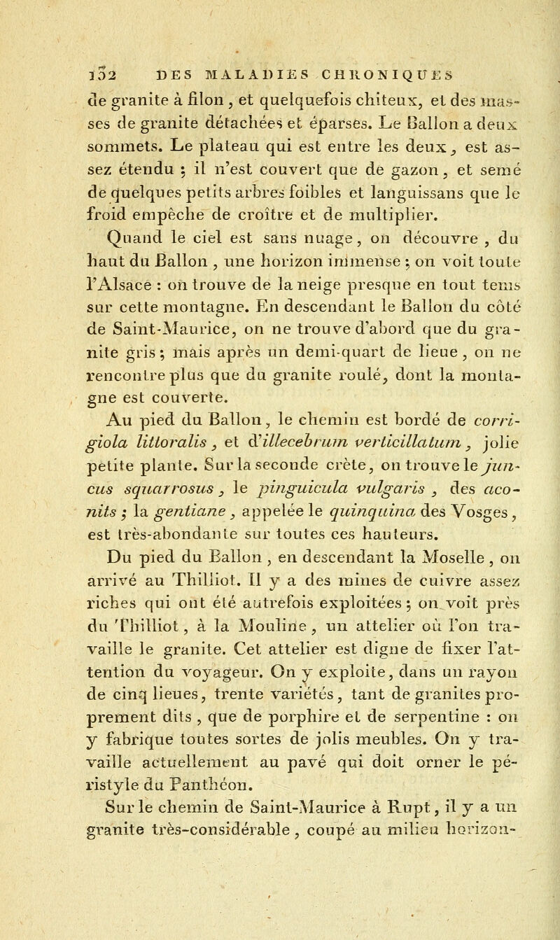 de granité à filon , et quelquefois chiteux, et des ma.^- ses de granité détachées et éparses. Le Ballon a deux sommets. Le plateau qui est entre les deux^, est as- sez étendu 5 il n'est couvert que de gazon, et semé de quelques petits arbres foibles et languissans que le froid empêche de croître et de multiplier. Quand le ciel est sans nuage, on découvre , du haut du Ballon , une horizon immense ; on voit toute l'Alsace : on trouve de la neige presque en tout tenis sur cette montagne. En descendant le Ballon du côté de Saint-Maurice, on ne trouve d'ahord que du gra- nité gris; mais après un demi-quart de lieue, on ne rencontre plus que du granité roulé, dont la monta- gne est couverte. Au pied du Ballon, le chemin est bordé de corrl- giola littoralis, et àHllecehriun vertlcillaium, jolie petite plante. Sur la seconde crête, on trouve ley^/?^- eus squarrosus , le pinguicula vulgaris ^ des aco- nits ,* la gentiane, appelée le quinquina, des Vosges, est très-abondante sur toutes ces hauteurs. Du pied du Ballon , en descendant la Moselle , on arrivé au Thiliiot. Il y a des raines de cuivre assez riches qui ont été autrefois exploitées 5 on.voit près du Thiliiot, à la Mouline , un attelier au l'on tra- vaille le granité. Cet attelier est digne de fixer l'at- tention du voyageur. On y exploite, dans un rayon de cin*^ lieues, trente variétés, tant de granités pro- prement dits , que de porphire et de serpentine : on y fabrique toutes sortes de jolis meubles. On y tra- vaille actuellement au pavé qui doit orner le pé- ristyle du Panthéon. Sur le chemin de Saint-Maurice à Rupt, il y a un granité très-considérable, coupé au milieu horizon-