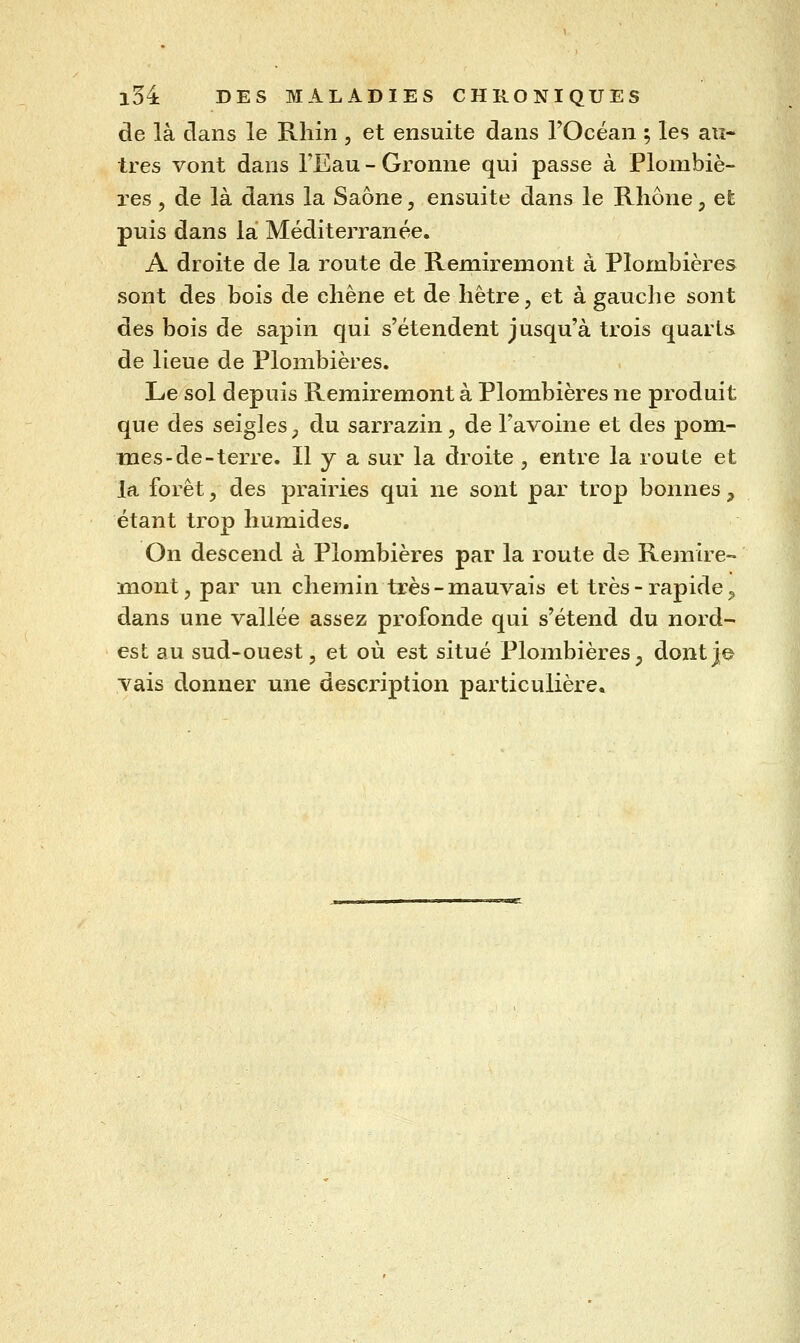 de là dans le Rhin , et ensuite dans l'Océan ; les au- tres vont dans l'Eau - Gronne qui passe à Plombiè- i^es, de là dans la Saône, ensuite dans le Rhône, efe puis dans la Méditerranée. A droite de la route de Remiremont à Plombières sont des bois de chêne et de hêtre, et à gauclie sont des bois de sapin qui s'étendent jusqu'à trois quarts de lieue de Plombières. Le sol depuis Remiremont à Plombières ne produit que des seigles _, du sarrazin, de l'avoine et des pom- mes-de-terre. Il y a sur la droite , entre la route et la forêt, des prairies qui ne sont par trop bonnes, étant trop humides. On descend à Plombières par la route de Remire- mont, par un chemin très-mauvais et très-rapide^ dans une vallée assez profonde qui s'étend du nord- est au sud-ouest, et où est situé Plombières, dont]© vais donner une description particulière.
