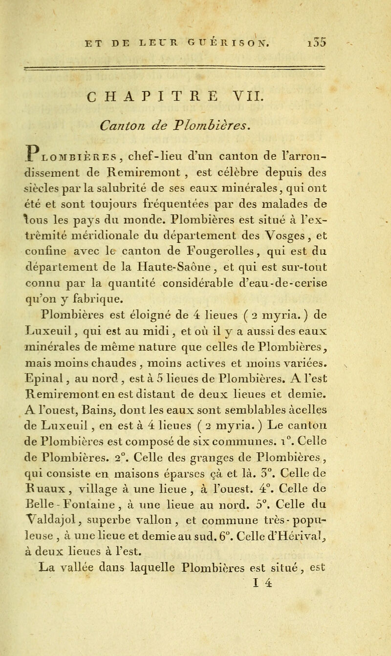 CHAPITRE VIL Canton de Plombières. X LOMBIÈRES, chef-lien d'un canton de l'arron- dissement de Remiremont , est célèbre depuis des siècles par la salubrité de ses eaux minérales, qui ont été et sont toujours fréquentées par des malades de \ous les pays du monde. Plombières est situé à Tex- trèmité méridionale du département des Vosges, et confine avec le canton de Fougerolles, qui est du département de la Haute-Saône, et qui est sur-tout connu par la quantité considérable d'eau-de-cerise qu'on y fabrique. Plombières est éloigné de 4 lieues ( 2 myria. ) de Luxeuil, qui est au midi, et où il y a aussi des eaux minérales de même nature que celles de Plombières, mais moins chaudes , moins actives et moins variées. Epinal, au nord , est à 5 lieues de Plombières. A l'est Remiremont en est distant de deux lieues et demie. A l'ouest, Bains, dont les eaux sont semblables àcelles de Luxeuil, en est à 4 lieues ( 2 myria. ) Le canton de Plombières est composé de six communes. 1°. Celle de Plombières. 2°. Celle des granges de Plombières, qui consiste en maisons éparses çà et là. 3°. Celle de Ruaux, village à une lieue, à l'ouest. 4°. Celle de Belle - Fontaine, à une lieue au nord. 5*^. Celle du Valdajol, superbe vallon, et commune très-popu- leuse , à une lieue et demie au sud. 6°. Celle d'Hérival^ à deux lieues à l'est. La vallée dans laquelle Plombières est situé, est