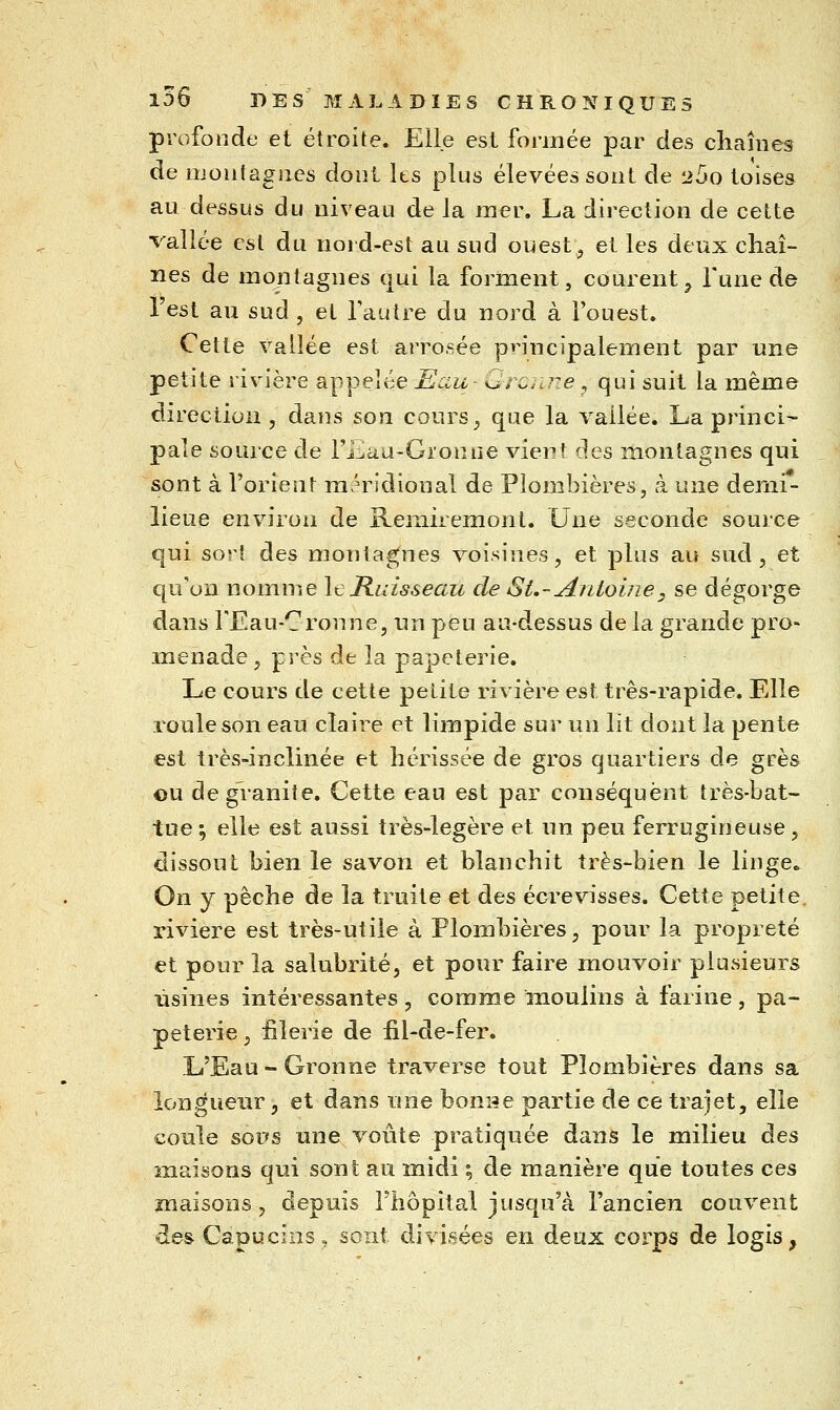 profonde et étroite. Elle est formée par des chaînes de iijontagiies dont Its plus élevées sont de 260 toises au dessus du niveau de la mer. La direction de cette vallée est du nord-est au sud ouest, et les deux chaî- nes de montagnes qui la forment, courent^ l'une de Test au sud , et l'autre du nord à l'ouest. Cette vallée est arrosée principalement par une petite rivière appelée Eau- Grcmze , qui suit la même direction, dans son cours, que la vallée. La princi- pale source de Fiiiau-Groniie vient des montagnes qui sont à l'orient méridional de Plombières, à wYiÇi demi- lieue environ de Remiremont. Une seconde source qui sort des montagnes voisines, et plus au sud, et qu'on nomme It Ruisseau de Si,-Antoine, se dégorge dans FEau-Cronne, un peu au-dessus de la grande pro« menade , près de la papeterie. Le cours de cette petite rivière est très-rapide. Elle roule son eau claire et limpide sur un lit dont la pente est très-inclinée et hérissée de gros quartiers de grès ou de granité. Cette eau est par conséquent très-bat- tue ; elle est aussi très-légère et un peu ferrugineuse, dissout bien le savon et blanchit très-bien le linge.. On y pèche de la truite et des écrevisses. Cette petite, rivière est très-utile à Plombières, pour la propreté et pour la salubrité, et pour faire mouvoir plusieurs usines intéressantes , comme moulins à farine , pa- peterie, iilerie de iil-de-fer. L'Eau-Gronne traverse tout Plombières dans sa longueur, et dans nne bonite partie de ce trajet, elle coule sops une voûte pratiquée dans le milieu des maisons qui sont au midi ; de manière que toutes ces maisons, depuis l'hôpital jusqu'à l'ancien couvent des Capucins, sont divisées en deux corps de logis,