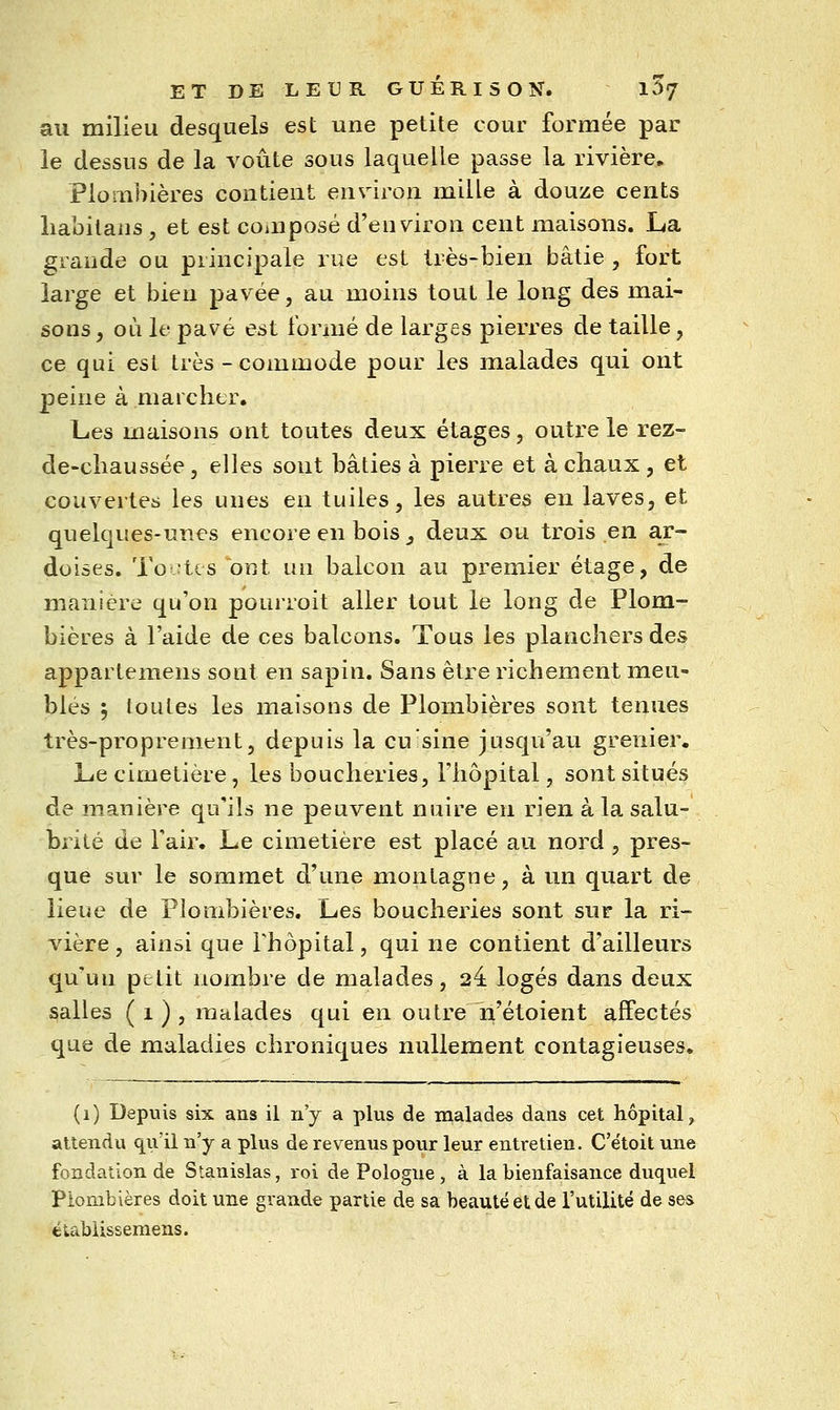 au milieu desquels est une petite cour formée par le dessus de la voûte sous laquelle passe la rivière. Plombières contient environ mille à douze cents liabitans , et est composé d'environ cent maisons. La grande ou principale rue est très-bien bâtie , fort large et bien pavée, au moins tout le long des mai- sons f oii le pavé est formé de larges pierres de taille, ce qui est très - commode pour les malades qui ont peine à marcher. Les maisons ont toutes deux étages, outre le rez- de-cliaussée, elles sont bâties à pierre et à chaux , et couveiles les unes en tuiles, les autres en laves, et quelques-unes encore en bois _, deux ou trois en ar- doises. Toutes ont un balcon au premier étage, de manière qu'on pourroit aller tout le long de Plom- bières à l'aide de ces balcons. Tous les planchers des appartemens sont en sapin. Sans être richement meu- blés 5 toutes les maisons de Plombières sont tenues très-proprement, depuis la eu sine jusqu'au grenier. Le cimetière, les boucheries, l'hôpital, sont situés de manière qu'ils ne peuvent nuire en rien à la salu- brité de l'air. Le cimetière est placé au nord , pres- que sur le sommet d'une montagne, à un quart de lieue de Plombières. Les boucheries sont sur la ri- vière , ainsi que Fhôpital, qui ne contient d'ailleurs qu'un petit nombre de malades, 24 logés dans deux galles ( 1 ) , malades qui en outre n'étoient affectés que de maladies chroniques nullement contagieuses. (i) Depuis six ans il n'y a plus de malades dans cet hôpital, attendu qu'il n'y a plus de revenus pour leur entretien. C'ëtoit une fondation de Stanislas, roi de Pologne , à la bienfaisance duquel Plombières doit une grande partie de sa beauté et de l'utilité de ses étabiissemens.