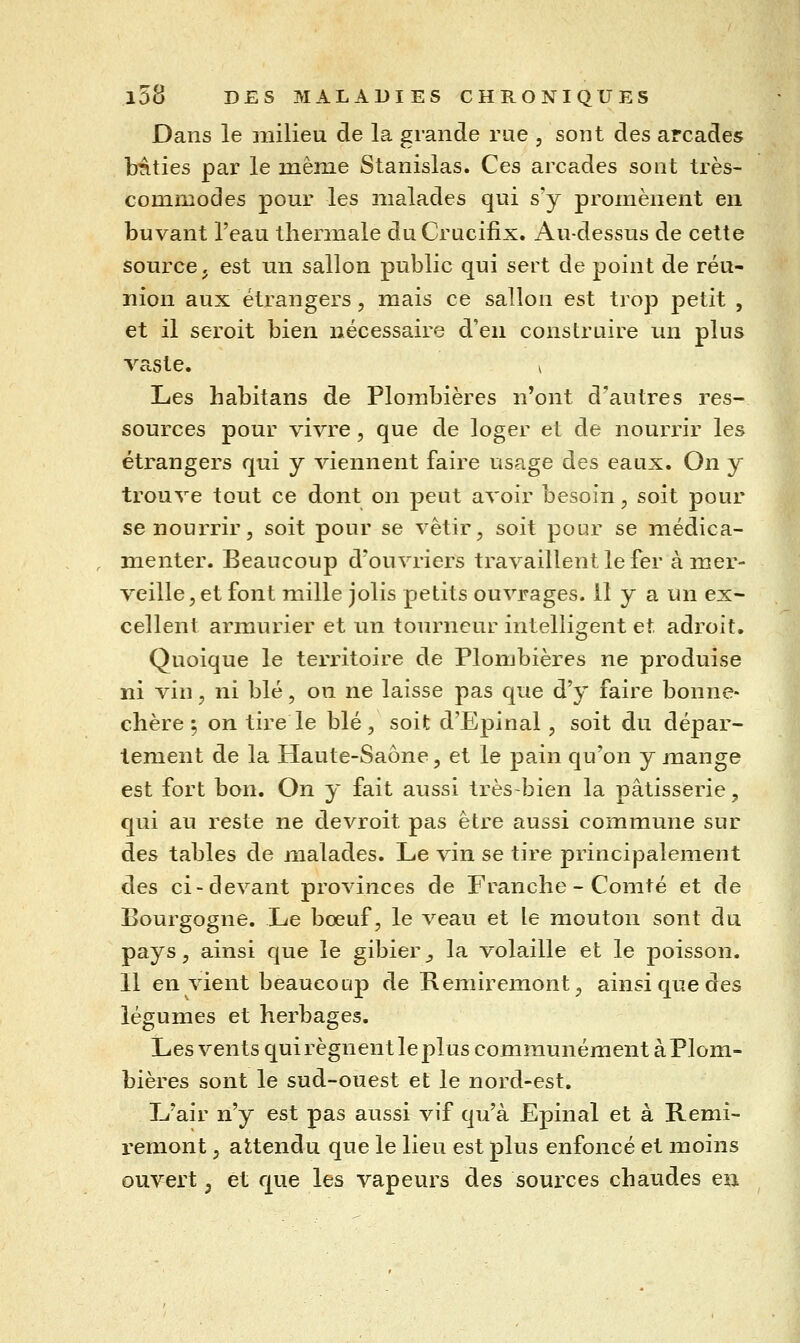 Dans le milieu de la grande rue , sont des arcades bâties par le même Stanislas. Ces arcades sont très- commodes pour les malades qui s'y promènent en buvant l'eau thermale du Crucifix. Au-dessus de cette source j est un sallon public qui sert de point de réu- nion aux étrangers, mais ce sallon est trop petit , et il seroit bien nécessaire d'en construire un plus vaste. ^ Les habitans de Plombières n'ont d'autres res- sources pour vivre, que de loger et de nourrir les étrangers qui y viennent faire usage des eaux. On y trouve tout ce dont on peut avoir besoin ^ soit pour se nourrir 5 soit pour se vêtir, soit pour se médica- , menter. Beaucoup d'ouvriers travaillent le fer à mer- veille, et font mille jolis petits ouvrages. 11 y a un ex- cellent armurier et un tourneur intelligent et adroit. Quoique le territoire de Plombières ne produise ni vin, ni blé, on ne laisse pas que d'y faire bonne- chère 5 on tire le blé, soit d'Epinal, soit du dépar- lement de la Haute-Saône, et le pain qu'on y mange est fort bon. On y fait aussi très-bien la pâtisserie, qui au reste ne devroit pas être aussi commune sur des tables de malades. Le vin se tire principalement des ci-devant provinces de Franche - Comté et de Bourgogne. Le bœuf, le veau et le mouton sont du pays, ainsi que le gibier, la volaille et le poisson. Il envient beaucoup de Remiremont, ainsi que des légumes et herbages. Les vents qui régnent le plus communément à Plom- bières sont le sud-ouest et le nord-est. L'air n'y est pas aussi vif qu'à Epinal et à Remi- remont , attendu que le lieu est plus enfoncé et moins ouvert j et que les vapeurs des soui'ces chaudes en