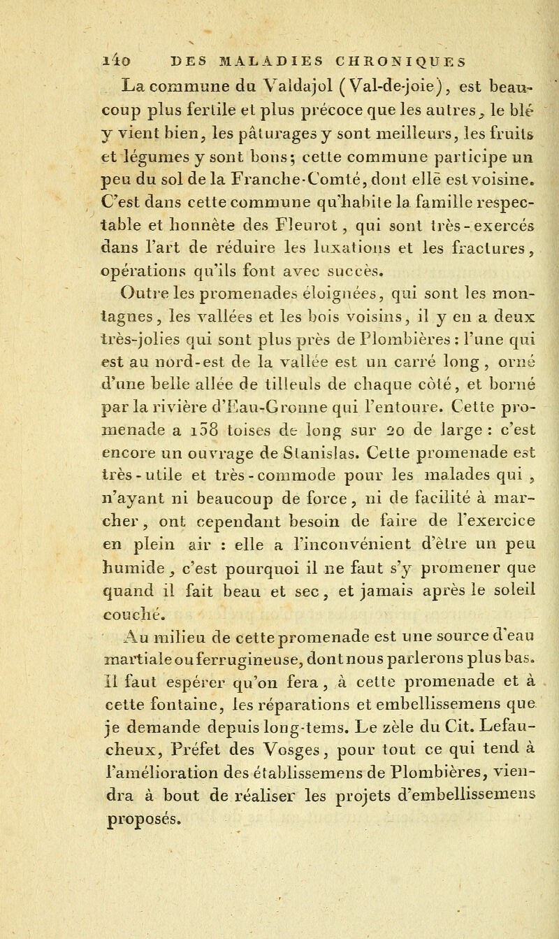 La commune du Valdajol (Val-de-joie), est beau- coup plus fertile et plus précoce que les au très _, le blé y vient bien, les pâturages y sont meilleurs, les fruits et légumes y sont bons; cette commune participe un peu du sol de la Franche-Comté, dont elle est voisine. C^est dans cette commune qu'habite la famille respec- table et honnête des Fleurot, qui sont Irès-exercés dans l'art de réduire les luxations et les fractures, opérations qu'ils font avec succès. Outre les promenades éloignées, qui sont les mon- tagnes, les vallées et les bois voisins, il y en a deux très-jolies qui sont plus près de Plombières : l'une qui est au nord-est de la vallée est un carré long , orné d^nie belle allée de tilleuls de chaque côté, et borné par la rivière d'Eau-Gronne qui l'entoure. Cette pro- menade a i58 toises de long sur 2o de large : c'est encore un ouvrage de Stanislas. Cette promenade est très-utile et très - commode pour les malades qui , n'ayant ni beaucoup de force, ni de facilité à mar- cher , ont cependant besoin de faire de l'exercice en plein air : elle a l'inconvénient d'être un peu humide^ c'est pourquoi il ne faut s'y promener que quand il fait beau et sec, et jamais après le soleil couché. Au milieu de cette promenade est une source d'eau martialeouferrugineuse, dont nous parlerons plus bas. Il faut espérer qu'on fera, à cette promenade et à cette fontaine, les réparations et embellissemens que, je demande depuis long-tems. Le zèle du Cit. Lefau- cheux. Préfet des Vosges, pour tout ce qui tend à ramélioration des établissemens de Plombières, vien- dra à bout de réaliser les projets d'embellissemens proposés.