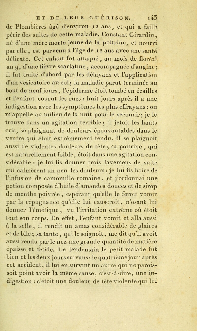 de Plombières âgé d'environ 12 ans, et qui a failli périr des suites de cette maladie. Constant Girardin, né d'une mère morte jeune de la poitrine, et nourri par elle , est parvenu à l'âge de 12 ans avec une santé délicate. Cet enfant fut attaqué, au mois de floréal an 9, d'une fièvre scarlatine, accompagnée d'angine; il fut traité d'abord par les délayans et l'application d'un vésicatoire au col; la maladie parut terminée au bout de neuf jours, l'épiderme étoit tombé en écailles et l'enfant courut les rues : huit jours après il a une indigestion avec les symptômes les plus effrayans : on m'appelle au milieu de la nuit pour le secourir; je le trouve dans un agitation terrible ; il jetoit les hauts cris, se plaignant de douleurs épouvantables dans le ventre qui étoit extrêmement tendu. Il se plaignoit aussi de violentes douleurs de tête ; sa poitrine , qui est naturellement faible, étoit dans une agitation con- sidérable : je lui fis donner trois lavemens de suite qui calmèrent un peu les douleurs : je lui fis boire de l'infusion de camomille romaine, et j'ordonnai une potion composée d'huile d'amandes douces et de sirop de menthe poivrée , espérant qu'elle le feroit vomir par la répugnance qu'elle lui causeroit, n'osant lui donner l'émétique , vu l'irritation extrême où étoit tout son corps. En effet, l'enfant vomit et alla aussi à la selle, il rendit un amas considérable de glaires et de bile ; sa tante, qui le soignoit, me dit qu'il avoit aussi rendu par le nez une grande quantité de matière épaisse et fétide. Le lendemain le petit malade fut bien et les deux jours suivans : le quatrième jour après cet accident, il lui en survint un autre qui neparois- soit point avoir la même cause, c'est-à-dire, une in- digestion : c'étoit une douleur de tête violente qui lui