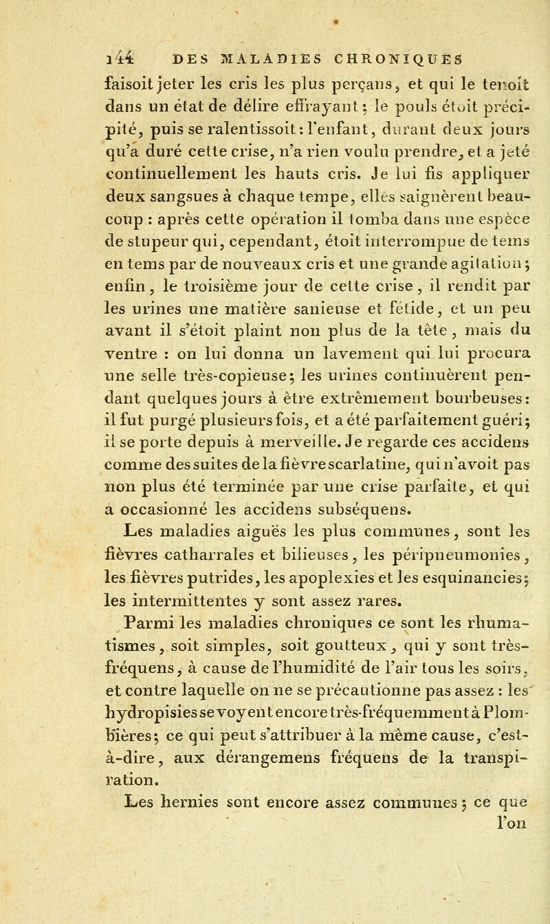 faisoit jeter les cris les plus perçans, et qni le tenoît dans un état de délire effrayant; le pouls étoit préci- pité, puis se ralentissoit: Fenfant, durant deux jours qu'a duré cette crise, n'a rien voulu prendre_, et a jeté continuellement les hauts cris. Je lui fis appliquer deux sangsues à chaque tempe, elles saignèrent beau- coup : après cette opération il lomba dans une espèce de stupeur qui, cependant, étoit interrompue de tems en tems par de nouveaux cris et une grande agitation 5 enfin, le troisième jour de cette crise, il rendit par les urines une matière sanieuse et fétide, et un peu avant il s'étoit plaint non plus de la tête , mais du ventre : on lui donna un lavement qui lui procura une selle très-copieuse; les urines continuèrent pen- dant quelques jours à être extrêmement bourbeuses: il fut purgé plusieurs fois, et a été parfaitement guéri; il se porte depuis à merveille. Je regarde ces accidens comme des suites de la fièvre scarlatine, qui n'a voit pas non plus été terminée par une crise parfaite, et qui a occasionné les accidens subséquens. Les maladies aiguës les plus communes, sont les fièvres catharrales et bilieuses, les péripneumonies, les fièvres putrides, les apoplexies et les esquinancies^ les intermittentes y sont assez rares. Parmi les maladies chroniques ce sont les rhuma- tismes, soit simples, soit goutteux _, qui y sont très-, fréquens, à cause de l'humidité de l'air tous les soirs, et contre laquelle on ne se précautionne pas assez : les' hydropisies se voyent encore très-fréquemment à Plom- bières; ce qui peut s'attribuer à la même cause, c'est- à-dire, aux dérangemens fréquens de la transpi- ration. Les hernies sont encore asseiz communes ; ce que l'on
