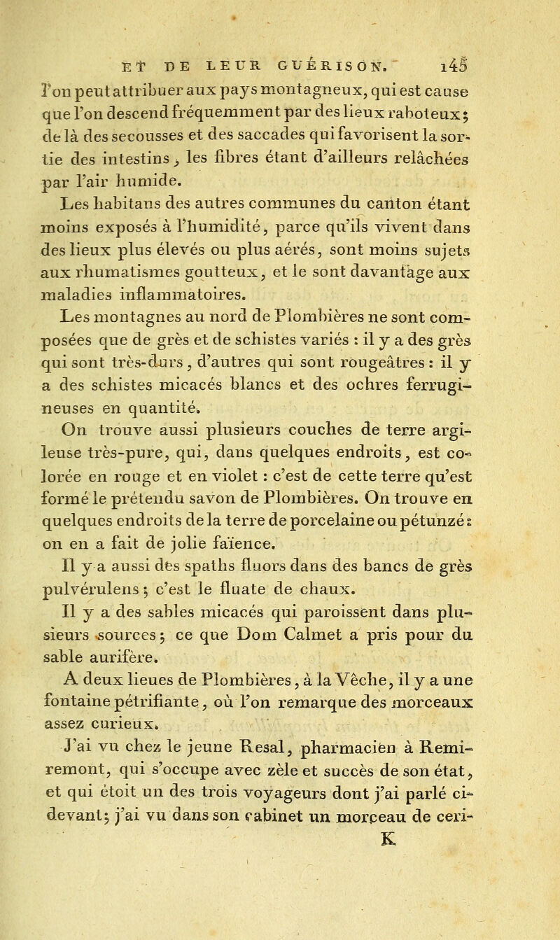 Ton peut attribuer aux pays montagneux, qui est cause que l'on descend fréquemment par des lieux raboteux^ delà des secousses et des saccades qui favorisent la sor- tie des intestins ^ les libres étant d'ailleurs relâchées par l'air humide. Les habitans des autres communes du canton étant moins exposés à riiumidité, parce qu'ils vivent dans des lieux plus élevés ou plus aérés, sont moins sujets aux rhumatismes goutteux, et le sont davantage aux maladies inflammatoires. Les montagnes au nord de Plombières ne sont com- posées que de grès et de schistes variés : il y a des grès qui sont très-durs , d'autres qui sont rougeâtres : il y a des schistes micacés blancs et des ochres ferrugi- neuses en quantité. On trouve aussi plusieurs couches de terre argi- leuse très-pure, qui, dans quelques endroits, est co-^ lorée en rouge et en violet : c'est de cette terre qu'est formé le prétendu savon de Plombières. On trouve en quelques endroits de la terre de porcelaine ou pétunzé i on en a fait de jolie faïence. Il y a aussi des spaths fluors dans des bancs de grès pulvérulens ; c'est le fluate de chaux. Il y a des sables micacés qui paroissent dans plu- sieurs sources j ce que Dom Calmet a pris pour du sable aurifère. A deux lieues de Plombières, à la Vêche j il y a une fontaine pétrifiante, où l'on remarque des morceaux assez curieux» J'ai vu chez le jeune Resal, pharmacien à Rémi- remont, qui s'occupe avec zèle et succès de son état ^ et qui étoit un des trois voyageurs dont j'ai parlé ci- devant 5 j'ai vu dans son eabinet un morpeau de ceri- K