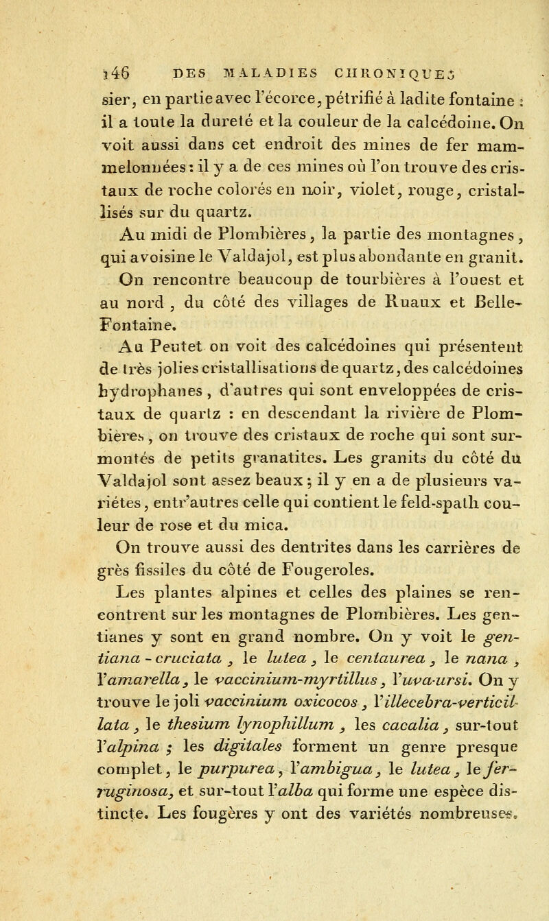 sier, en partie avec l'écorce; pétrifié à ladite fontaine t il a toute la dureté et la couleur de la calcédoine. On voit aussi dans cet endroit des mines de fer mam- melonnées : il y a de ces mines où l'on trouve des cris- taux de roche colorés en noir, violet, rouge, cristal- lisés sur du quartz. Au midi de Plombières, la partie des montagnes, quiavoisinele Valdajol, est plus abondante en granit. On rencontre beaucoup de tourbières à l'ouest et au nord , du côté des villages de Kuaux et Belle- Fontaine. Au Peutet on voit des calcédoines qui présentent de très Jolies cristallisations de quartz, des calcédoines bydrophanes , d'autres qui sont enveloppées de cris- taux de quartz : en descendant la rivière de Plom- bières , on trouve des cristaux de roche qui sont sur- montés de petits granatites. JLes granits du côté du Valdajol sont assez beaux ; il y en a de plusieurs va- riétés , entr'autres celle qui contient le feld-spatli cou- leur de rose et du mica. On trouve aussi des dentrites dans les carrières de grès fissiles du côté de Fougeroles. Les plantes alpines et celles des plaines se ren- contrent sur les montagnes de Plombières. Les gen- tianes y sont en grand nombre. On y voit le gen- iiajia - cruciata , le luiea , le centaurea , le nana , Yamarella y le vaccinimn-myrtïllus ^ Yuva-ursL On y trouve le joli vaccinium oxicocos, Villecebra-verticil- lata y le thesium lynopliillum , les cacalia ^ sur-tout Valpina ; les digitales forment un genre presque complet, le purpurea, Vambigua, le lutea , le fer- Tuginosa, et sur-tout l'a/Z^a qui forme une espèce dis- tincte. Les fougères y ont des variétés nombreuses.