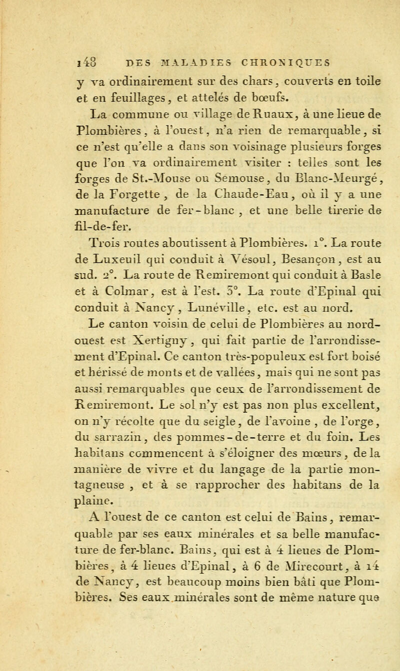 y va ordinairement sur des chars, couverts en toile et en feuillages, et attelés de bœufs. La commune ou village deRuaux, à une lieue de Plombières, à l'ouest, n'a rien de remarquable, si ce n'est qu'elle a dans son voisinage plusieurs forges que Ton va ordinairement visiter : telles sont les forges de St.-Mouse ou Semouse, du Blanc-Meurgé, de la Forgette , de la Chaude-Eau, où il y a une manufacture de fer-blanc , et une belle tirerie de fil-de-fer. Trois routes aboutissent à Plombières, i^ La route de Luxeuil qui conduit à \ésoul, Besançon, est au sud. 2°. La route de Remiremont qui conduit à Basle et à CoLmar, est à l'est. 5°. La route dEpinal qui conduit à Nancy, Lunéville, etc. est au nord. Le canton voisin de celui de Plombières au nord- ouest est Xertigny , qui fait partie de l'arrondisse- ment d'Epinal. Ce canton très-populeux est fort boisé et hérissé de monts et de vallées, mais qui ne sont pas aussi remarquables que ceux de l'arrondissement de Remiremont. Le sol n'y est pas non plus excellent, on n'y récolte que du seigle, de l'aToine , de l'orge, du sarrazin, des pommes-de-terre et du foin. Les habitans commencent à s'éloigner des mœurs, delà manière de vivre et du langage de la partie mon- tagneuse , et à se rapprocher des habitans de la plaine. A l'ouest de ce canton est celui de Bains, remar- quable par ses eaux minérales et sa belle manufac- Xmtq de fer-blanc. Bains, qui est à 4 lieues de Plom- bières, à 4 lieues d'Epinal, à 6 de Mirecourt, à i4 de Nancy, est beaucoup moins bien bâti que Plom- bières. Ses eaux minérales sont de même nature qu8