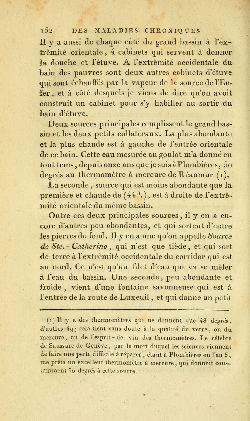 Il y a aussi de chaque côté du grand bassin à Tex- trêmité orientale, 4 cabinets qui servent à donner la douche et Tétuve. A l'extrémité occidentale du bain des pauvres sont deux autres cabinets d'étuve qui sont échauffés par la vapeur de la source de l'En- fer ^ et à côté desquels je viens de dire qu'on avoit construit un cabinet pour s'y habiller au sortir du bain d'étuve. Deux sources principales remplissent le grand bas- sin et les deux petits collatéraux. La plus abondante et la plus chaude est à gauche de l'entrée orientale de ce bain. Cette eau mesurée au goulot m'a donné en tout tems, depuis onze ans que je suis à Plombières, 5o degrés au thermomètre à mercure de Réaumur (i). La seconde , source qui est moins abondante que la première et chaude de (44 ^.), est à droite de l'extrè- inité orientale du même bassin. Outre ces deux principales sources, il y en a en- core d'autres peu abondantes^ et qui sortent d'entre les pierres du fond. Il y en a une qu'on appelle Source de Ste, - Catherine, qui n'est que tiède, et qui sort de terre à l'extrémité occidentale du corridor qui est au nord. Ce n'est qu'un hlet d'eau qui va se mêler à l'eau du bassin. Une seconde, peu abondante et froide , vient d'une fontaine savonneuse qui est à l'entrée de la i-oute de Luxeuil, et qui donne un petit (i) Il y a des thermomèU'es qui ne donnent que 48 degre's, d'autres 49 ; cela tient sans doute à la qualité du verre, ou du mercure, ou de l'esprit - de - vin des thermomètres. Le célèbre ' <de Saussure de Genève, par la mort duquel les sciences viennent de faire une perte difficile à réparer , étant à Plombières en l'an 5 ^ lue prêta un excellent thermomètre à mercure, qui donnoit cons-- tamment 5o degi^és à cette source.