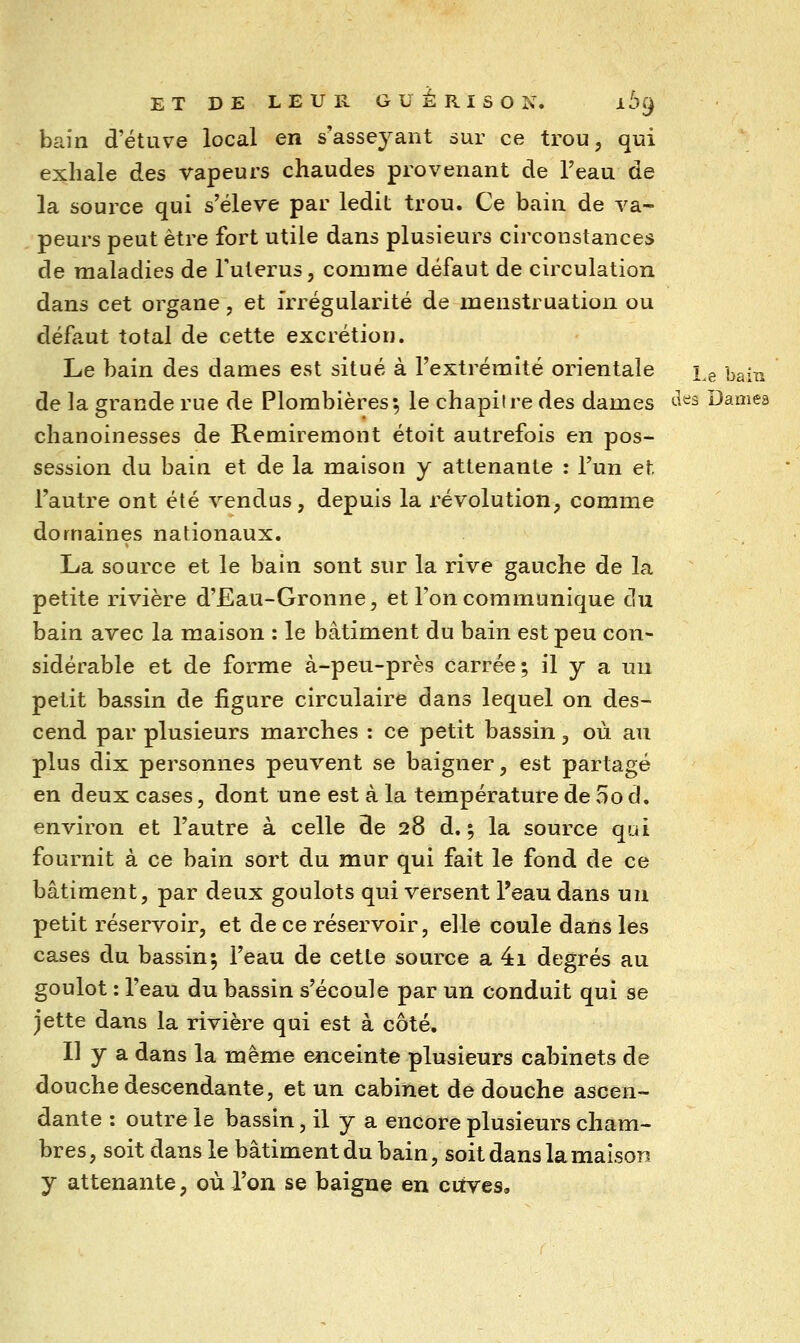 bain d'étuve local en s'asseyant sur ce trou, qui exhale des vapeurs chaudes provenant de Teau de la source qui s'élève par ledit trou. Ce bain de va- peurs peut être fort utile dans plusieurs circonstances de maladies de Futerus, comme défaut de circulation dans cet organe , et irrégularité de menstruation ou défaut total de cette excrétion. Le bain des dames est situé à l'extrémité orientale i^g bain de la grande rue de Plombières; le chapitre des dames ^'^^ Damea chanoinesses de Remiremont étoit autrefois en pos- session du bain et de la maison y attenante : l'un et l'autre ont été vendus, depuis la révolution, comme domaines nationaux, La source et le bain sont sur la rive gauche de la petite rivière d'Eau-Gronne, et l'on communique cîu bain avec la maison : le bâtiment du bain est peu con- sidérable et de forme à-peu-près carrée; il y a un petit bassin de figure circulaire dans lequel on des- cend par plusieurs marches : ce petit bassin, où au plus dix personnes peuvent se baigner, est partagé en deux cases, dont une est à la température de 5o d. environ et l'autre à celle de 28 d. ; la source qui fournit à ce bain sort du mur qui fait le fond de ce bâtiment, par deux goulots qui versent l'eau dans un petit réservoir, et de ce réservoir, elle coule dans les cases du bassin; l'eau de cette source a 4i degrés au goulot : l'eau du bassin s'écoule par un conduit qui se jette dans la rivière qui est à côté. Il y a dans la même enceinte plusieurs cabinets de douche descendante, et un cabinet de douche ascen- dante : outre le bassin, il y a encore plusieurs cham- bres , soit dans le bâtiment du bain, soit dans la maison y attenante, où l'on se baigne en cuves.