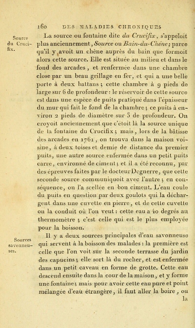 g^^^^j.ç La source ou fontaine dite du Crucifix, s'appeïoit du Cruci- plus anciennement, Source ou Bain-clu-Chéne^ parce ^* qu'il y^avoit un chêne auprès du bain que formoit alors cette source. Elle est située au milieu et dans le fond des arcades , et renfermée dans une chambre close par un beau grillage en fer, et qui a une belle porte à deux battans ^ cette chambre à 9 pieds de large sur 6 de profondeur : le réservoir de cette source est dans une espèce de puits pratiqué dans l'épaisseur du mur qui fait le fond de la chambre ^ ce puits à en- viron 2 pieds de diamètre sur 5 de profondeur. On croyoit anciennement que c'étoit là la source unique de la fontaine du Crucifix ; mais, lors de la bâtisse des arcades en 3761 , on trouva dans la maison voi- sine, à deux toises et demie de distance du premier puits, une autre source enfermée dans un petit puits carre, environné déciment; et il a été reconnu, par des épreuves faites par le docteurDegnerre, que cette seconde source communiquoit avec l'autre ^ en con- séquence, on l'a scellée en bon ciment. L'eau coule du puits en question par deux goulots qui la déchar- gent dans une cuvette en pierre, et de cette cuvette on la conduit où l'on veut : cette eau a 4o degrés au thermomètre ; c'est celle qui est le plus employée pour la boisson. Il y a deux sources principales d'eau savonneuse qui servent à la boisson des malades : la première est ses. celle que l'on voit sur la seconde terrasse du jardin des capucins ; elle sort là du rocher, et est enfermée dans un petit caveau en forme de grotte. Cette eau descend ensuite dans la cour de la maison, et y forme une fontaine; mais pour avoir cette eau pure et point mélangée d'eau étrangère, il faut aller la boire ^ ou la Sources savonneii-
