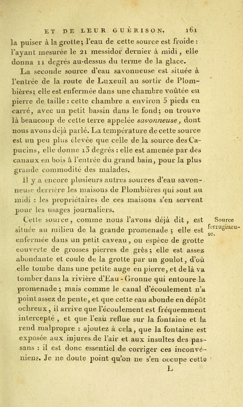 la puiser à la grotte; l'eau de cette source est froide : Tayaut mesurée le 21 messidor dernier à midi, elle donna ii degrés au-dessus du terme de la glace. La seconde source d'eau savonneuse est située à l'entrée de la route de Luxeuil au sortir de Plom- bières; elle est enfermée dans une chambre voûtée en pierre de, taille: cette chambre a environ 5 pieds en carré, avec un petit bassin dans le fond; on trouve là beaucoup de cette terre appelée savonneuse, dont nous avons déjà parlé. La température de cette source est un peu plus élevée que celle de la source des Ca- pucins, elle donne i3 degrés : elle est amenée par des canaux en bois à l'entrée du grand bain, pour la plus grande commodité des malades. Il y a encore plusieurs autres sources d'eau savon-, neuse derrière les maisons de Plombières qui sont au midi : les propriétaires de ces maisons s'en servent pour les usages journaliers. Cette source, comme nous l'avons déjà dit, est Source située au milieu de la grande promenade ; elle est ^'^^^S^^-'-'^^ enfermée dans un petit caveau , ou espèce de grotte couverte de grosses pierres de grès ; elle est assez abondante et coule de la grotte par un goulot, d'où elle tombe dans une petite auge en pierre, et delà va tomber dans la rivière d'Eau-Gronne qui entoure la promenade ; mais comme le canal d'écoulement n'a point assez de pente, €t que cette eau abonde en dépôt ochreux, il arrive que l'écoulement est fréquemment intercepté , et que l'eaii reflue sur la fontaine et la rend malpropre : ajoutez à cela, que la fontaine est exposée aux injures de Tair et aux insultes des pas- sans : il est donc essentiel de corriger ces inconvé- niens. Je ne doute point qu'on ne s'en occupe cette L se.