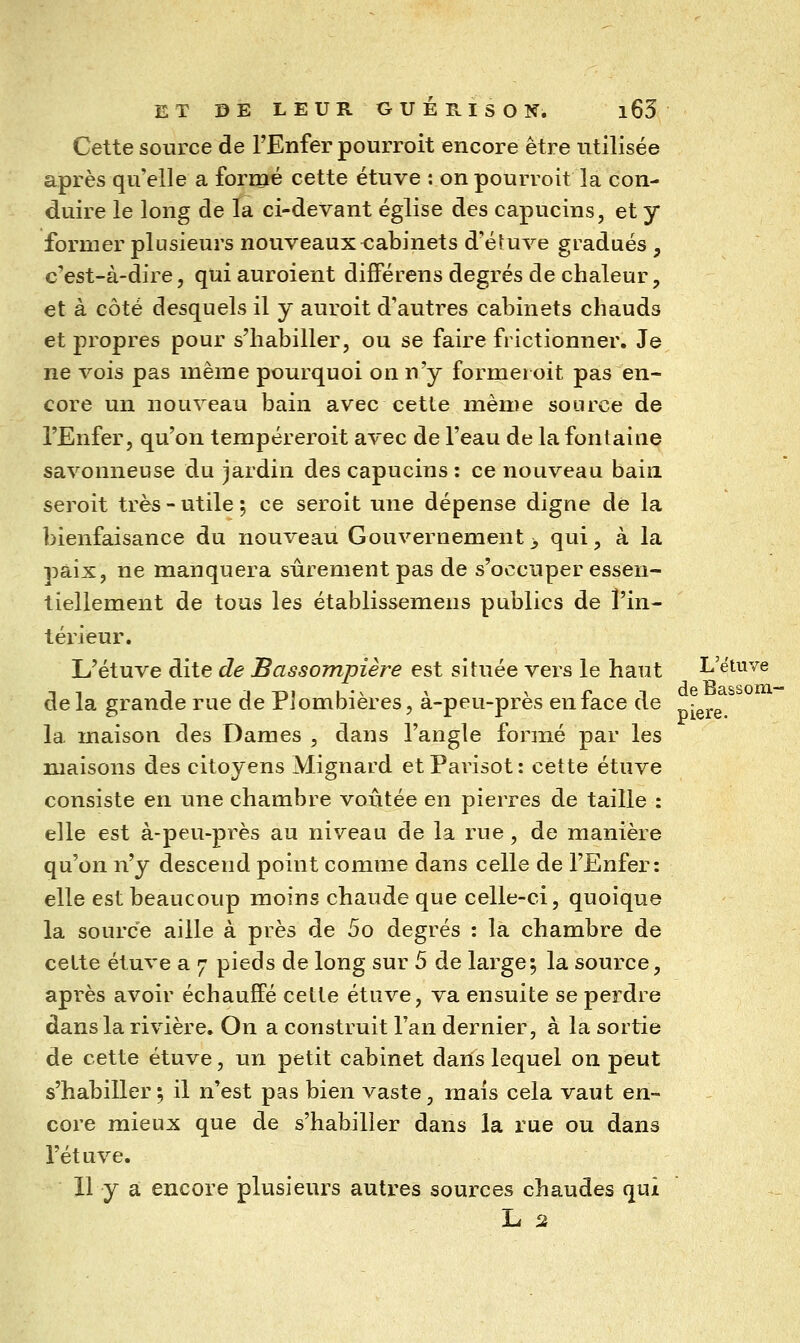 Cette source de l'Enfer pourroit encore être utilisée après qu'elle a formé cette étuve : on pourroit la con- duire le long de la ci-devant église des capucins, et y former plusieurs nouveaux cabinets d'é^uve gradués , c'est-à-dire5 qui auroient difFérens degrés de chaleur, et à côté desquels il y auroit d'autres cabinets chauds et propres pour s'habiller, ou se faire frictionner. Je ne vois pas même pourquoi on n'y formel oit pas en- core un nouveau bain avec cetle même source de l'Enfer, qu'on tempéreroit avec de l'eau de la fontaine savonneuse du jardin des capucins : ce nouveau bain seroit très - utile ; ce seroit une dépense digne dé la bienfaisance du nouveau Gouvernement > qui, à la paix, ne manquera sûrement pas de s'occuper essen- tiellement de tous les établissemens publics de l'in- térieur. L'étuve dite de Bassompière est située vers le haut L'étuve delà grande rue de Plombières, à-peu-près en face de la maison des Dames , dans l'angle formé par les maisons des citoyens Mignard etParisot: cette étuve consiste en une chambre voûtée en pierres de taille : elle est à-peu-près au niveau de la rue, de manière qu'on v^y descend point comme dans celle de l'Enfer: elle est beaucoup moins chaude que celle-ci, quoique la source aille à près de 5o degrés : la chambre de cette étuve a 7 pieds de long sur 5 de large; la source, après avoir échauffé cette étuve, va ensuite se perdre dans la rivière. On a construit l'an dernier, à la sortie de cette étuve, un petit cabinet dans lequel on peut s'habiller; il n'est pas bien vaste, mais cela vaut en- core mieux que de s'habilier dans la rue ou dans l'étuve. 11 y a encore plusieurs autres sources chaudes qui L 2 piere.