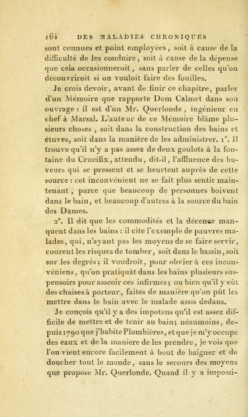 sont connues et point employées, soit à cause de la difficulté de les conduire, soit à cause delà dépense que cela occasionneroit _, sans parier de celles qu'on découvriroit si on vouloit faire des fouilles. Je crois devoir, avant de finir ce chapitre, parler d'un Mémoire que rapporte Dom Calmet dans son ouvrage : il est d'un Mr. Querlonde , ingénieur en chef à Marsal. L'auteur de ce Mémoire blâme plu- sieurs choses , soit dans la construction des bains et étuves, soit dans la manière de les administrer. i°. Il trouve quil n'y a pas assez de deux goulots à la fon- taine du Crucifix, attendu, dit-il, l'alïluence des bu- veurs qui se pressent et se heurtent auprès de cette source : cet inconvénient ne se fait plus sentir main- tenant , parce que beaucoup de pei'sonnes boivent dans le bain, et beaucoup d'autres à la source du bain des Dames. 2°. Il dit que les commodités et la décence man- quent dans les bains : il cite l'exemple de pauvres ma- lades, qui, n'ayant pas les moyens de se faire servir, courent les risques de tomber, soit dans le bassin, soit sur les degrés^ il voudroit, pour obviera ces incon- véniens, qu'on pratiquât dans les bains plusieurs sus- pensoirs pour asseoir ces infirmes ; ou bien qu'il y eût des chaises à porteur, faites de manière qu'on pût les miettre dans le bain avec le malade assis dedans. Je conçois qu'il y a des impotens qu'il est assez dif- ficile de mettre et de tenir au bain; néanmoins, de- puis 1790 que j'habite Plombières, et que je m'y occupe des eaux et de la manière de les prendre, je vois que l'on vient encore facilement à bout de baigner et de doucher tout le monde, sans le secours des moyens que propose Mi\ Querlonde. Quand il y a irapossi-