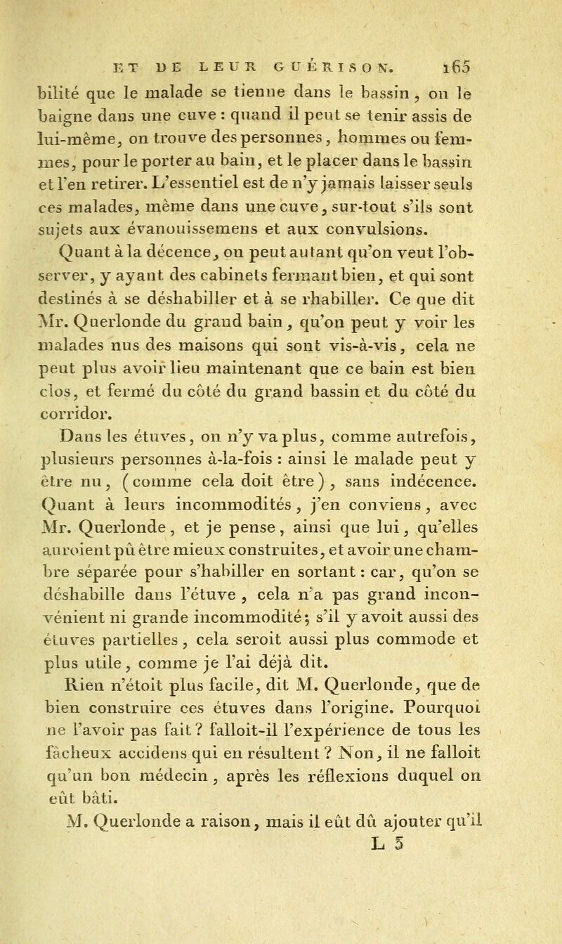 bilité que le malade se tienne dans le bassin , on le baigne dans nne cuve : quand il peut se tenir assis de lui-même, on trouve des personnes, hommes ou fem- mes, pour le porter au bain, et le placer dans le bassin et l'en retirer. L'essentiel est de n'y jamais laisser seuls ces malades, même dans une cuve, sur-tout s'ils sont sujets aux évanouissemens et aux convulsions. Quant à la décence^ on peut autant qu'on veut l'ob- server, y ayant des cabinets fermant bien, et qui sont destinés à se déshabiller et à se rhabiller. Ce que dit Mr. Querlonde du grand bain, qu'on peut y voir les malades nus des maisons qui sont vis-à-vis, cela ne peut plus avoir lieu maintenant que ce bain est bien clos, et fermé du côté du grand bassin et du coté du corridor. Dans les étuves, on n'y va plus, comme autrefois, plusieurs personnes à-la-fois : ainsi le malade peut y être nu, ( comme cela doit être ) , sans indécence. Quant à leurs incommodités, j'en conviens, avec Mr. Querlonde, et je pense, ainsi que lui, qu'elles auroient pu être mieux construites, et avoir une cham- bre séparée pour s'habiller en sortant : car, qu'on se déshabille dans l'étuve , cela n'a pas grand incon- vénient ni grande incommodité 5 s'il y avoit aussi des étuves partielles, cela seroit aussi plus commode et plus utile, comme je l'ai déjà dit. Rien n'étoit plus facile, dit M. Querlonde, que de bien construire ces étuves dans l'origine. Pourquoi ne l'avoir pas fait? falloit-il l'expérience de tous les fâcheux accidens qui en résultent ? Non, il ne failoit qu'un bon médecin , après les réflexions duquel on eiit bâti. M, Querlonde a raison, mais il eût dû ajouter qu'il L 5