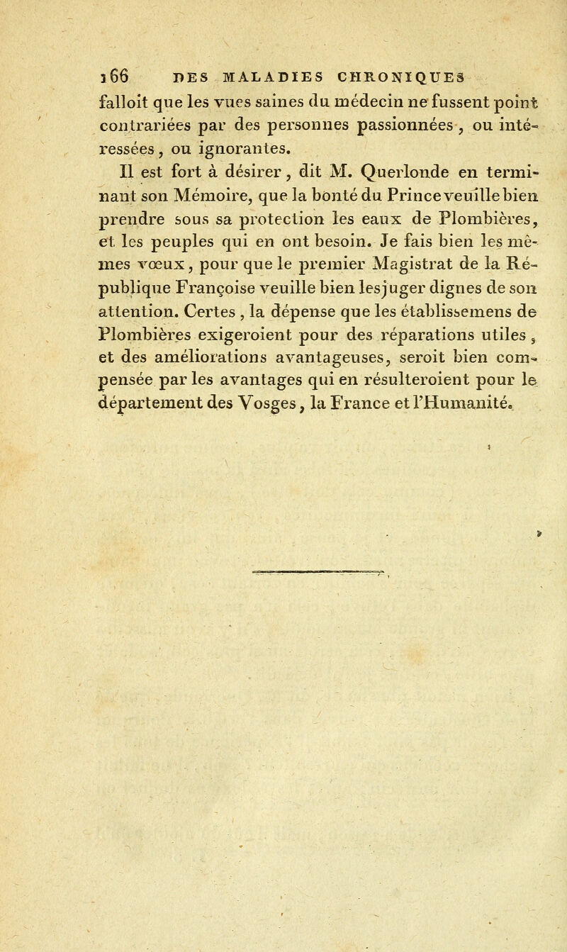 falloit que les vues saines du médecin ne fussent point contrariées par des personnes passionnées^ ou inté» ressées, ou ignorantes. Il est fort à désirer, dit M. Querlonde en termi- nant son Mémoire, que la bonté du Prince veuille bien prendre sous sa protection les eaux de Plombières, et les peuples qui en ont besoin. Je fais bien les mê- mes vœux, pour que le premier Magistrat de la Ré- publique Françoise veuille bien lesjuger dignes de son attention. Certes , la dépense que les établissemens de Plombières exigeroient pour des réparations utiles, et des améliorations avantageuses, seroit bien com- pensée par les avantages qui en résulteroient pour le d.épartement des Vosges, la France et l'Humanité»