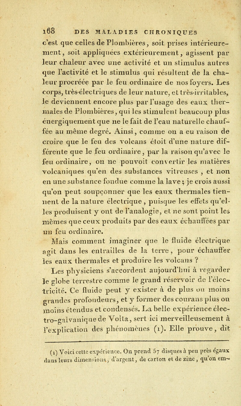 c'est que celles de Plombières, soit prises intérieure- ment, soit appliquées extérieurement, agissent par leur chaleur avec une activité et un stimulus autres que l'activité et le stimulus qui résultent de la cha- leur procréée par le feu ordinaire de nos foyers. Les corps, très-électriques de leur nature, et très-irritables, le deviennent encore plus par l'usage des eaux ther- males de Plombières, qui les stimulent beaucoup plus énergiquement que ne le fait de l'eau naturelle chauf- fée au même degré. Ainsi, comme on a eu raison de croire que le feu des volcans étoit d'une nature dif- férente que le feu ordinaire, par la raison qu'avec le feu ordinaire, on ne pouvoit convertir les matières volcaniques qu'en des substances vitreuses , et non en une substance fondue comme la lave ; je crois aussi qu'on peut soupçonner que les eaux thermales tien- nent de la nature électrique , puisque les effets qu'el- les produisent y ont de l'analogie, et ne sont point les mêmes que ceux produits par des eaux échauffées par un feu ordinaire. Mais comment imaginer que le fluide électrique agit dans les entrailles de la terre , pour échaufter les eaux thermales et produire les volcans ? Les physiciens s'accordent aujourd'hui à regarder le globe terrestre comme le grand réservoir de Félec- incité. Ce fluide peut y exister à de plus ou moins «rrandes profondeurs, et y former des courans plus ou moins étendus et condensés. La belle expérience élec- tro-cvalvaniquede Voita, sert ici merveilleusement à Texplicatiou des phénomènes (i). Elle prouve, dit (i) Voici ceUe expérience. On prend 67 disques à peu près égaux dans leurs dimensions,^ d'argent, de carton et de zinc, ^u'on em-