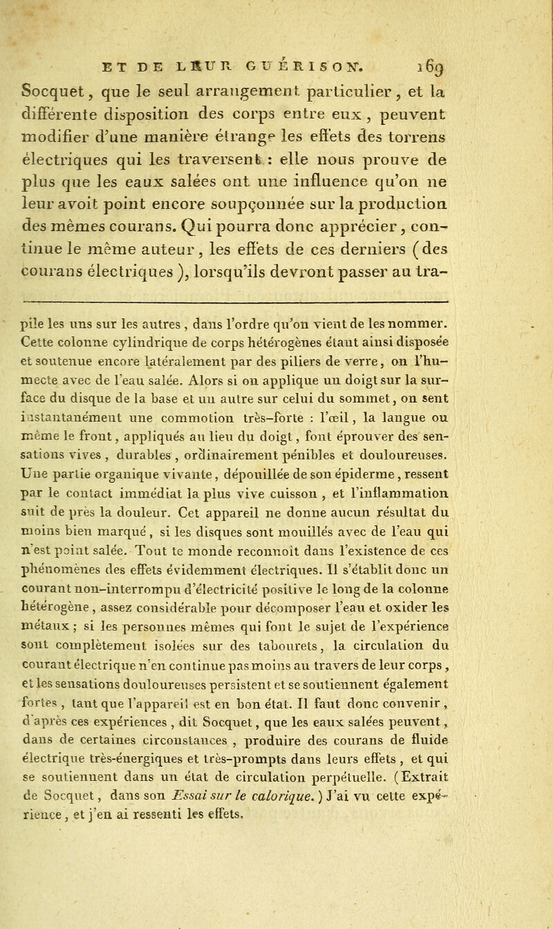E T D E L S U R G U É R I S O IS^. i 69 Socquet, que le seul arrangement particulier, et la différente disposition des corps entre eux , peuvent modifier d'une manière étrange les efiets des torrens électriques qui les traversent : elle nous prouve de plus que les eaux salées ont une influence qu'on ne leur avoit point encore soupçonnée sur la production des mêmes courans. Qui pourra donc apprécier, con- tinue le même auteur, les efiets de ces derniers (des courans électriques ), lorsqu'ils devront passer au tra- piîe les uns sur les autres , dans l'ordre qu'on vient de les nommer. Cette colonne cylindrique de corps hétérogènes étant ainsi disposée et soutenue encore latéralement par des piliers de verre, on l'hu- mecte avec de l'eau salée. Alors si on applique un doigt sur la sur- face du disque de la base et un autre sur celui du sommet, on sent instantanément une commotion très-lbrte : l'œil, la langue ou même le front, appliqués au lieu du doigt, font éprouver des sen- sations vives , durables , orclinairement pénibles et douloureuses. Une partie organique vivante, dépouillée de son épiderme, ressent par le contact immédiat la plus vive cuisson , et l'inflammation suit de près la douleur. Cet appareil ne donne aucun résultat du moins bien marqué, si les disques sont mouillés avec de l'eau qui n'est point salée. Tout te monde reconnoît dans l'existence de ces phénomènes des effets évidemment électriques. Il s'établit donc un courant non-interrompu d'électricité positive le long de la colonne hétérogène, assez considérable pour décomposer l'eau et oxider les métaux; si les personnes mêmes qui font le sujet de l'expérience sont complètement isolées sur des tabourets, la circulation du courant électrique n'en continue pas moins au travers de levir corps, et les sensations douloureuses persistent et se soutiennent également fortes , tant que l'appareil est en bon état. Il faut donc convenir , d'après ces expériences , dit Socquet, que les eaux salées peuvent, dans de certaines circonstances , produire des courans de fluide électrique très-énergiques et très-prompts dans leurs effets , et qui se soutiennent dans \va. état de circulation perpétuelle. (Extrait de Socquet, dans son Essai sur le calorique. ) J'ai vu cette expe-- rience, et j'en ai ressenti les effets.