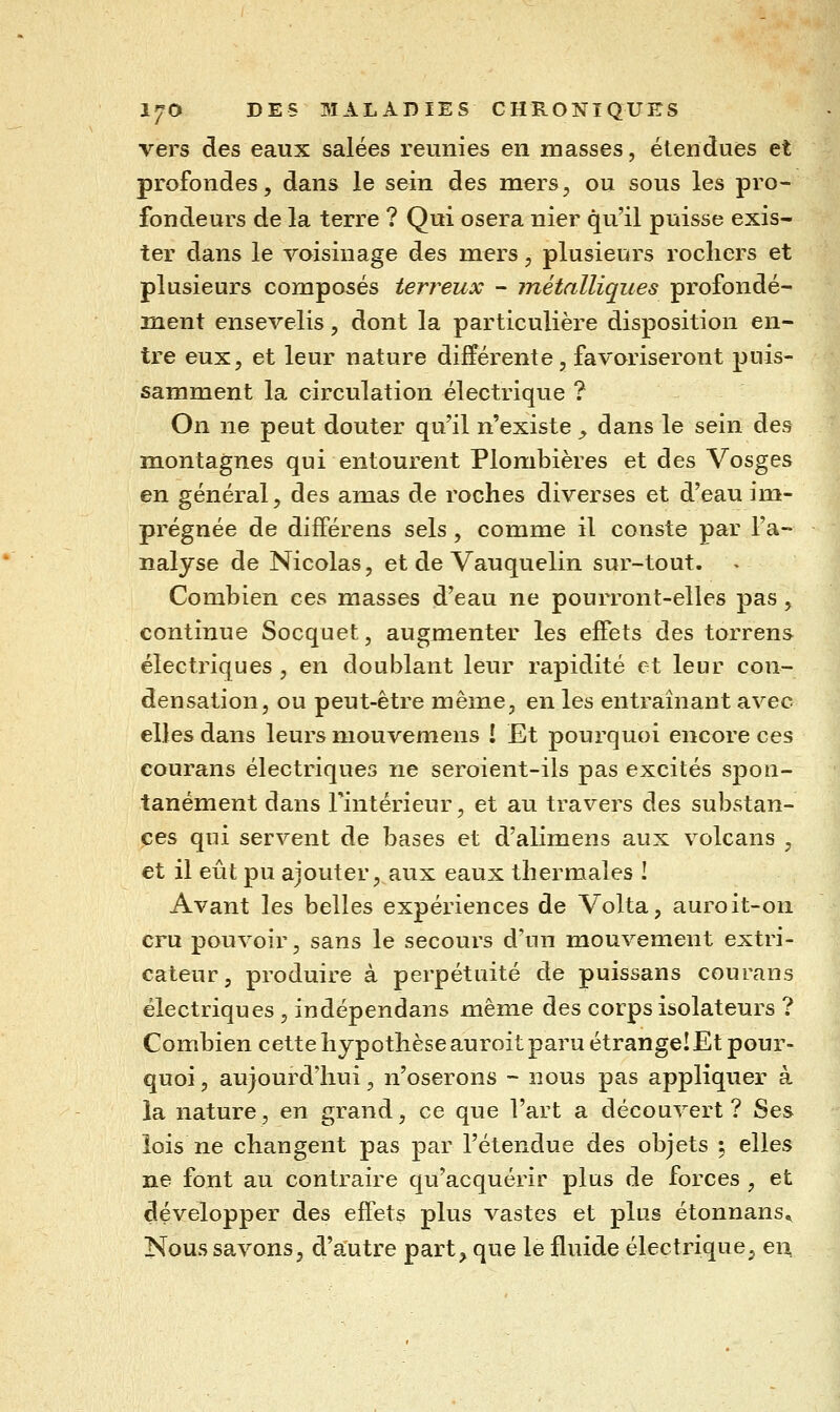 vers des eaux salées reunies en masses, étendues et profondes, dans le sein des mers, ou sous les pro- fondeurs de la terre ? Qui osera nier qu'il puisse exis- ter dans le voisinage des mers, plusieurs rochers et plusieurs composés terreux - métalliques profondé- 32ient ensevelis, dont la particulière disposition en- tre eux, et leur nature différente , favoriseront puis- samment la circulation électrique ? On ne peut douter qu'il n'existe ^ dans le sein des montagnes qui entourent Plombières et des Vosges en général, des amas de roches diverses et d'eau im- prégnée de dilférens sels, comme il conste par l'a- nalyse de Nicolas, et de Vauquelin sur-tout. Combien ces masses d'eau ne pourront-elles pas, continue Socquet, augmenter les effets des torrens électriques , en doublant leur rapidité et leur con- densation, ou peut-être même, en les entraînant avec elles dans leurs mouvemens ! Et pourquoi encore ces courans électriques ne seroient-ils pas excités spon- tanément dans Fintérieur, et au travers des substan- ces qui servent de bases et d'alimens aux volcans , et il eût pu ajouter, aux eaux thermales ! Avant les belles expériences de Volta, auroit-on cru pouvoir, sans le secours d'un mouvement extri- cateur, produire à perpétuité de puissans courans électriques , indépendans même des corps isolateurs ? Combien cette hypothèse auroit paru étrange!Et pour- quoi , aujourd'hui, n'oserons - nous pas appliquer à la nature, en grand, ce que l'art a découvert? Ses lois ne changent pas par l'étendue des objets ; elles ne font au contraire qu'acquérir plus de forces , et développer des effets plus vastes et plus étonnans. Nous savons, d'autre part^ que le fluide électrique^ en